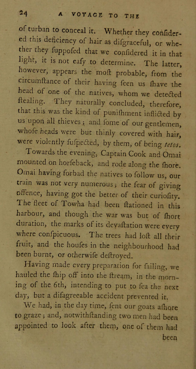 of turban to conceal it. Whether they confider- ed this deficiency of hair as difgraceful, or whe- ther they fuppofed that we confidered it in that light, it is not eafy to determine. The latter, however, appears the moft probable, from the circumftance of their having feen us Ihave the head of one of the natives, whom we detected ftealing. They naturally concluded, therefore, that this was the kind of punifhment inflicted by us upon all thieves ; and lome of our gentlemen, whofe heads were but thinly covered with hair, were violently fufpedted, by them, of being tetos. 1 owards the evening, Captain Cook and Omai mounted on horfeback, and rode along the fhore. Oinai having forbad the natives to follow us, our train was not very numerous; the fear of giving offence, having got the better of their curiofity. The fleet of Towha had been ftationed in this harbour, and though the war was but of Ihort duration, the marks of its devaluation were every where confpicuous. The trees had loft all their fruit, and the houfes in the neighbourhood had been burnt, or otherwife deftroyed. Having made every preparation for failing, we hauled the fhip off into the ftream, in the morn- ing of the 6th, intending to put to lea the next day, but a difagreeable accident prevented it. We had, in the day time, lent our goats afhore to graze; and, notwithstanding two men had been appointed to look after them, one of them had been