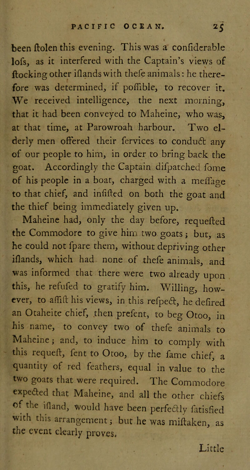 2S been ftolen this evening. This was a confiderable lofs, as it interfered with the Captain’s views of (lockingother iflandswith thefe animals: he there- fore was determined, if poffible, to recover it. We received intelligence, the next morning, that it had been conveyed to Maheine, who was, at that time, at Parowroah harbour. Two el- derly men offered their fervices to condu£t any of our people to him, in order to bring back the goat. Accordingly the Captain difpatched fome of his people in a boat, charged with a meffaoe to that chief, and infilled on both the goat and the thief being immediately given up. Maheine had, only the day before, requefled the Commodore to give him two goats; but, as he could not fpare them, without depriving other iflands, which had none of thefe animals, and was informed that there were two already upon this, he refufed to gratify him. Willing, how- ever, to aITift his views, in this refpedt, he defired an Otaheite chief, then prefent, to beg Otoo, in his name, to convey two of thefe animals to Maheine j and, to induce him to comply with this requeft, fent to Otoo, by the fame chief, a quantity of red feathers, equal in value to the two goats that were required. The Commodore expe&ed that Maheine, and all the other chiefs of the lfland, would have been perfectly fatisfied with this arrangement i but he was miftaken, as the event clearly proves. Little