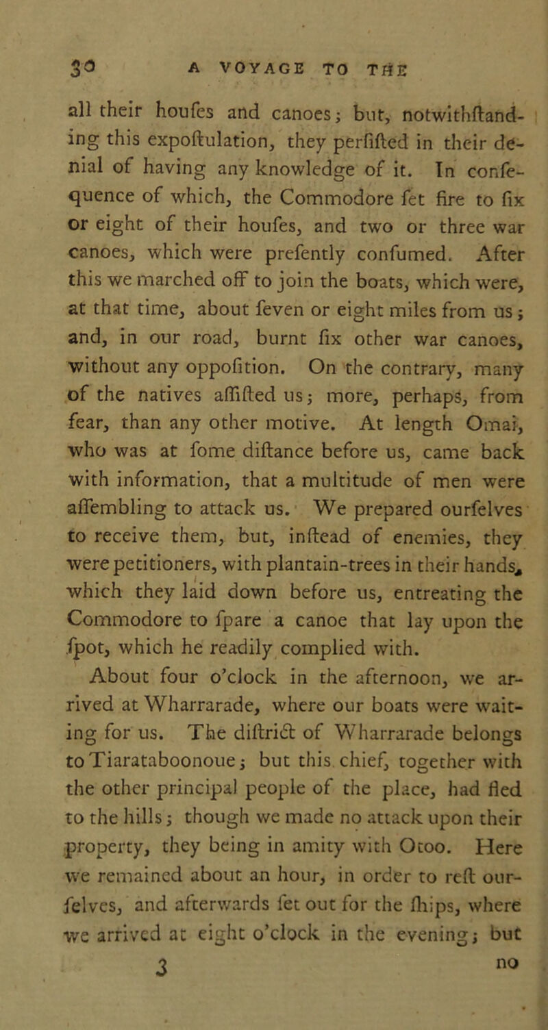 A I-S all their houfes and canoes; but, notwithftand- ing this expoftulation, they perfifted in their de- nial of having any knowledge of it. In confe- quence of which, the Commodore fet fire to fix or eight of their houfes, and two or three war canoes, which were prefently confumed. After this we marched off to join the boats, which were, at that time, about feven or eight miles from us; and, in our road, burnt fix other war canoes, without any oppofition. On the contrary, many of the natives aflifted us; more, perhaps, from fear, than any other motive. At length Omai, who was at fome diftance before us, came back with information, that a multitude of men were affembling to attack us. We prepared ourfelves to receive them, but, inftead of enemies, they were petitioners, with plantain-trees in their hands, which they laid down before us, entreating the Commodore to fpare a canoe that lay upon the fpot, which he readily complied with. About four o’clock in the afternoon, we ar- rived at Wharrarade, where our boats were wait- ing for us. The diftridt of Wharrarade belongs toTiarataboonoue; but this chief, together with the other principal people of the place, had fled to the hills; though we made no attack upon their property, they being in amity with Otoo. Here we remained about an hour, in order to reft our- felves, and afterwards fet out for the fhips, where we arrived at eight o’clock in the evening; but no