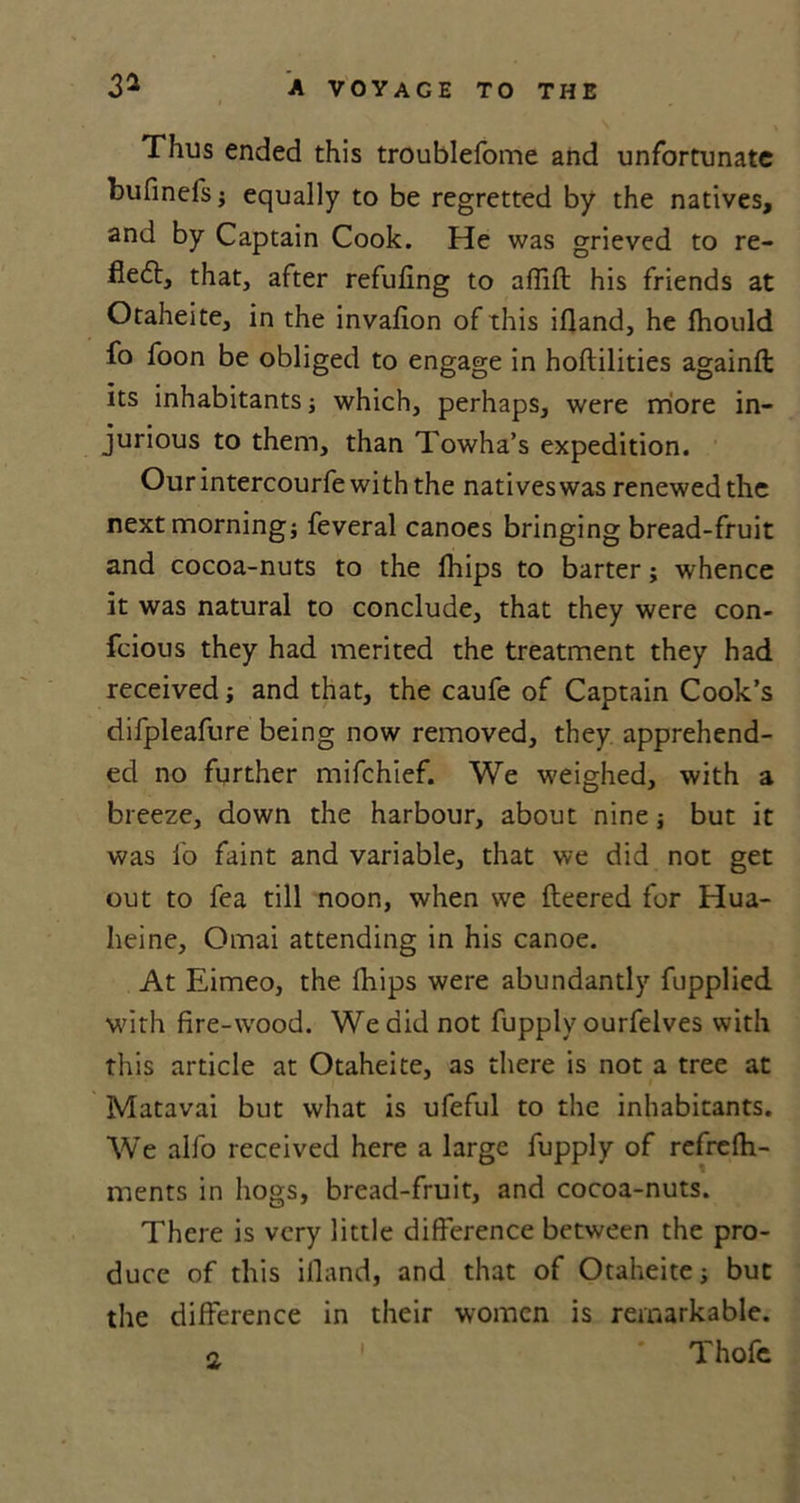Thus ended this troublefome and unfortunate bufinefs; equally to be regretted by the natives, and by Captain Cook. He was grieved to re- fledt, that, after refuting to aflift his friends at Otaheite, in the invafion of this ifland, he (hould fo foon be obliged to engage in hoftilities againft its inhabitants; which, perhaps, were more in- jurious to them, than Towha’s expedition. Our intercourfe with the natives was renewed the next morning; feveral canoes bringing bread-fruit and cocoa-nuts to the lhips to barter; whence it was natural to conclude, that they were con- feious they had merited the treatment they had received; and that, the caufe of Captain Cook’s difpleafure being now removed, they apprehend- ed no further mifehief. We weighed, with a breeze, down the harbour, about nine; but it was fo faint and variable, that we did not get out to fea till noon, when we (leered for Hua- heine, Omai attending in his canoe. At Eimeo, the (hips were abundantly fupplied with fire-wood. We did not fupply ourfelves with this article at Otaheite, as there is not a tree at Matavai but what is ufeful to the inhabitants. We alfo received here a large fupply of refrefh- ments in hogs, bread-fruit, and cocoa-nuts. There is very little difference between the pro- duce of this ifland, and that of Otaheite; but the difference in their women is remarkable. a 1 Thofe