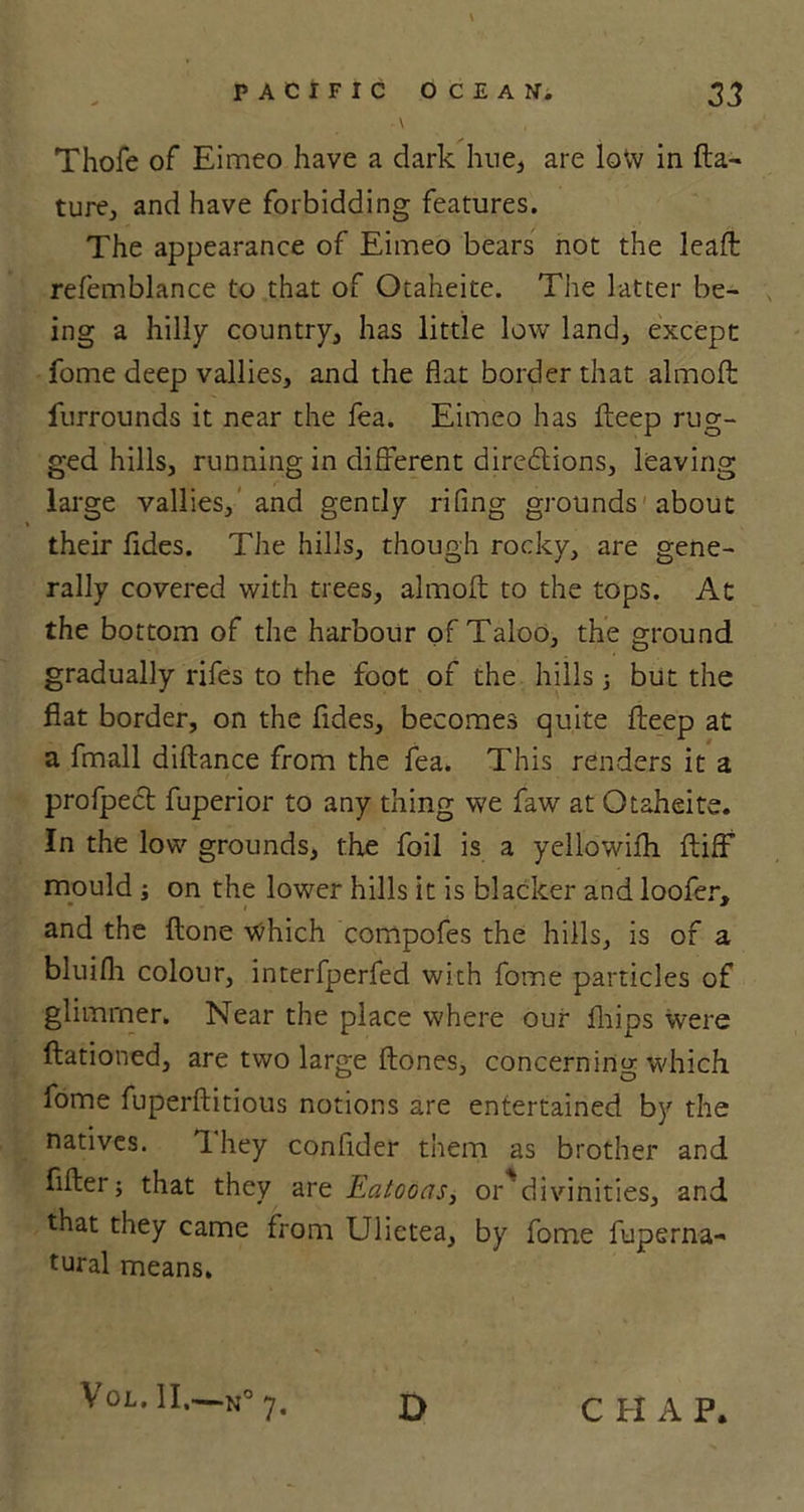 Thofe of Eimeo have a dark hue, are low in fix- ture, and have forbidding features. The appearance of Eimeo bears not the lead refemblance to that of Otaheite. The latter be- ing a hilly country, has little low land, except fome deep vallies, and the flat border that almofl: furrounds it near the fea. Eimeo has deep rug- ged hills, running in different directions, leaving large vallies, and gently rifing grounds about » their fides. The hills, though rocky, are gene- rally covered with trees, almofl; to the tops. At the bottom of the harbour of Taloo, the ground gradually rifes to the foot of the hills ; but the fiat border, on the fides, becomes quite fteep at a fmall distance from the fea. This renders it a profpect fuperior to any thing we faw at Otaheite. In the low grounds, the foil is a yellowifli ftiff mould ; on the lower hills it is blacker and loofer, and the ftone which compofes the hills, is of a bluifli colour, interfperfed with fome particles of glimmer. Near the place where our fhips were ftationed, are two large {tones, concerning which fome fuperftitious notions are entertained by the natives. They confider them as brother and filter; that they are Eatooas, or*divinities, and that they came from Ulietea, by fome fuperna- tural means. Vol. II.—110 7. D C El A P.