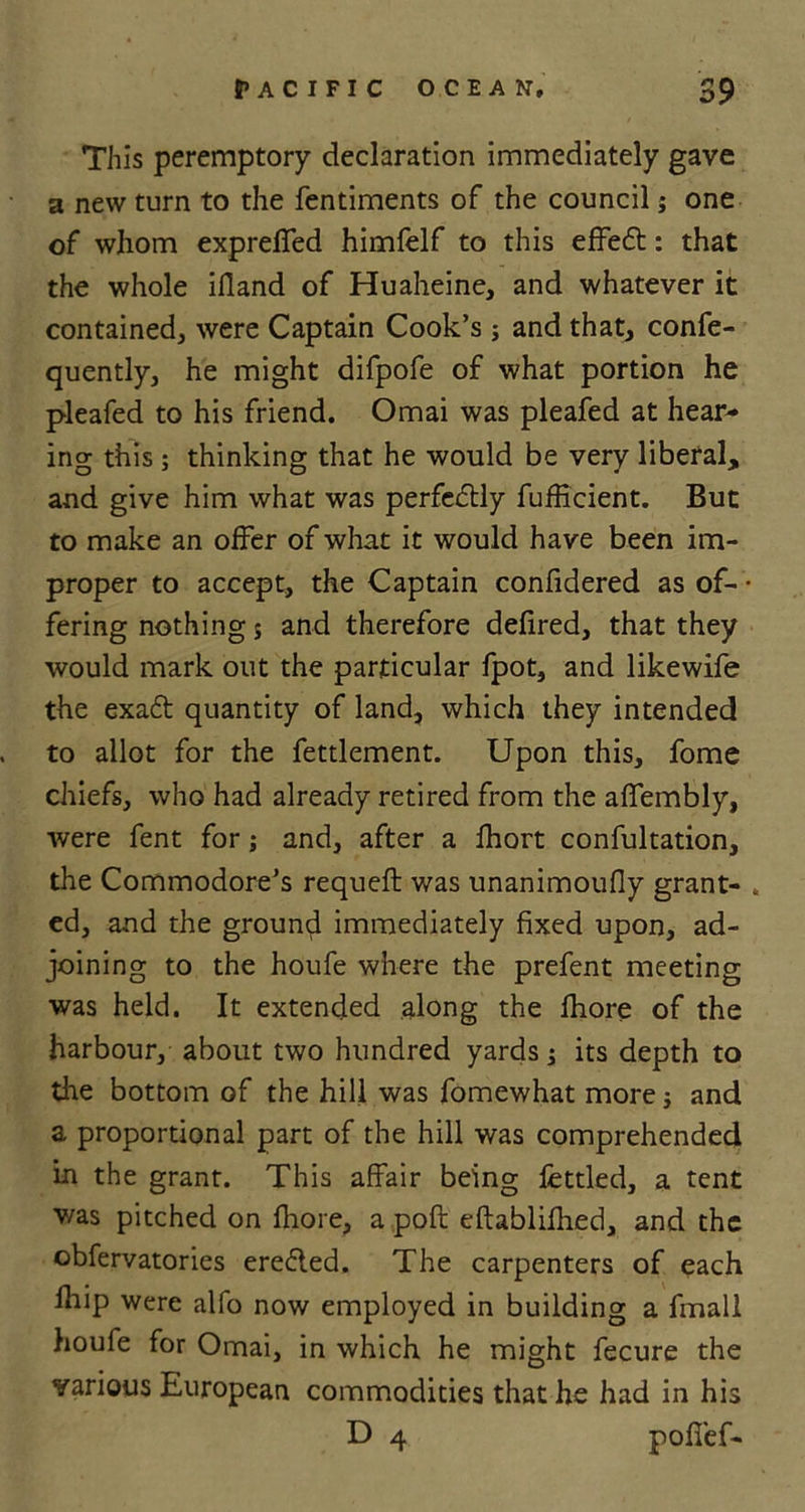 This peremptory declaration immediately gave a new turn to the fentiments of the council j one of whom expreffed himfelf to this effect: that the whole ifiand of Huaheine, and whatever it contained, were Captain Cook’s ; and that, confe- quently, he might difpofe of what portion he pleafed to his friend. Omai was pleafed at hear- ing this ; thinking that he would be very liberal, and give him what was perfectly fufficient. But to make an offer of what it would have been im- proper to accept, the Captain confidered as of- • fering nothing s and therefore defired, that they would mark out the particular fpot, and likewife the exa£t quantity of land, which they intended to allot for the fettlement. Upon this, fome chiefs, who had already retired from the affembly, were fent for; and, after a Ihort confultation, the Commodore’s requeft was unanimoufly grant- , ed, and the ground immediately fixed upon, ad- joining to the houfe where the prefent meeting was held. It extended along the fhore of the harbour, about two hundred yards j its depth to the bottom of the hill was fomewhat more j and a proportional part of the hill was comprehended in the grant. This affair being fettled, a tent v/as pitched on fhore, a pofl eftablifhed, and the obfervatories erefled. The carpenters of each fhip were alfo now employed in building a fmali houfe for Omai, in which he might fecure the various European commodities that he had in his D 4 poffef-