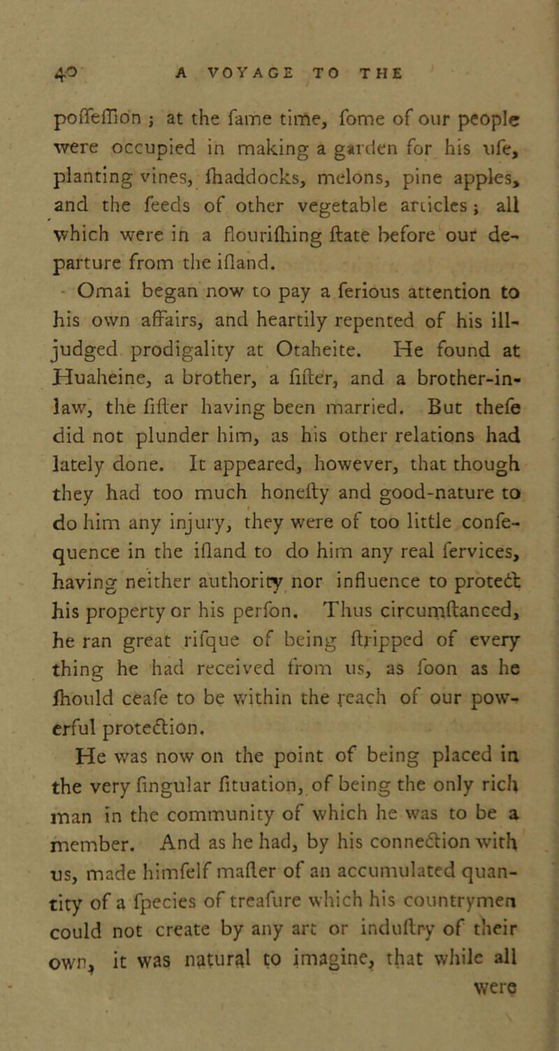 polfeiflon ; at the fame time, fome of our people were occupied in making a garden for his ufe, planting vines, ihaddocks, melons, pine apples, and the feeds of other vegetable articles ; all which were in a fiourifiring ftate before our de- parture from the ifland. Omai began now to pay a ferious attention to his own affairs, and heartily repented of his ill- judged prodigality at Otaheite. He found at Huaheine, a brother, a filter, and a brother-in- law, the filler having been married. But thefe did not plunder him, as his other relations had lately done. It appeared, however, that though they had too much honelty and good-nature to do him any injury, they were of too little confe- quence in the ifland to do him any real fervices, having neither authority nor influence to proteCt his property or his perfon. Thus circurriftanced, he ran great rifque of being (tripped of every thing he had received from us, as foon as he fhould ceafe to be within the reach of our pow- erful protection. He was now on the point of being placed in the very Angular fituation, of being the only rich man in the community of which he was to be a member. And as he had, by his connection with us, made himfelf mailer of an accumulated quan- tity of a fpecies of treafure which his countrymen could not create by any art or indultry of their own, it was natural to imagine, that while all were