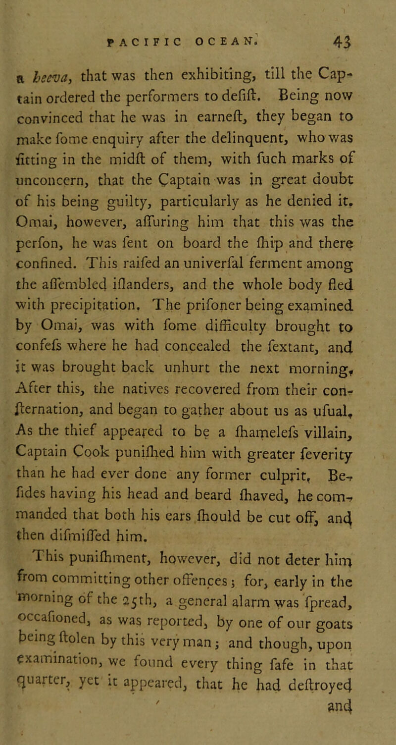 a beeva, that was then exhibiting, till the Cap- tain ordered the performers to defift. Being now convinced that he was in earned:, they began to make fome enquiry after the delinquent, who was litting in the midft of them, with fuch marks of unconcern, that the Captain was in great doubt of his being guilty, particularly as he denied it. Omai, however, alluring him that this was the perfon, he was fent on board the Ihip and there confined. This railed an univerfal ferment among the affembled illanders, and the whole body fled with precipitation. The prifoner being examined by Omai, was with fome difficulty brought to confefs where he had concealed the fextant, and it was brought back unhurt the next morning, After this, the natives recovered from their con- fternation, and began to gather about us as ufualt As the thief appeared to be a ffiamelefs villain. Captain Cook puniffied him with greater feverity than he had ever done any former culprit, Be- fldes having his head and beard lhaved, he com- manded that both his ears ffiould be cut off, and then difmiffed him. This punilhment, however, did not deter hhn from committing other offences 5 for, early in the morning of the 25th, a general alarm was fpread, occafioned, as was reported, by one of our goats being ftolen by this very man; and though, upon examination, we found every thing fafe in that quarter, yet it appeared, that he had deftroyed ' and