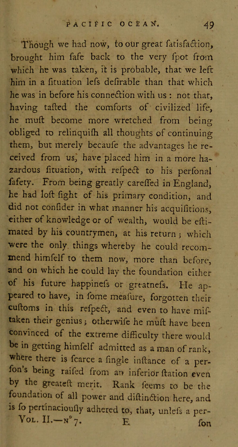 Though we had now, to our great fatisfaiftion, brought him fafe back to the very fpot from which he was taken, it is probable, that we left him in a fituation lefs defirable than that which he was in before his connexion with us : not that, having tafted the comforts of civilized life, he muft become more wretched from being obliged to relinquifh all thoughts of continuing them, but merely becaufe the advantages he re- ceived from us, have placed him in a more ha- zardous fituation, with refpect to his perfonal fafety. From being greatly carefied in England, he had loft fight of his primary condition, and did not confider in what manner his acquifitions, either of knowledge or of wealth, would be efti- mated by his countrymen, at his return 5 which were the only things whereby he could recom- mend himfelf to them now, more than before, and on which he could lay the foundation either of his future happinefs or greatnefs. Fie ap- peared to have, in fome meafure, forgotten their cuftoms in this refped, and even to have mis- taken their genius; otherwife he muft have been convinced of the extreme difficulty there would be in getting himfelf admitted as a man of rank, where there is fcarce a fingle inftance of a per- fon’s being raifed from an inferior ftation even by the greateft merit. Rank feems to be the foundation of all power and diftindtion here, and is fo pertinacioufiy adhered to, that, unlefs a per- Yol. II. n 7. E, pon