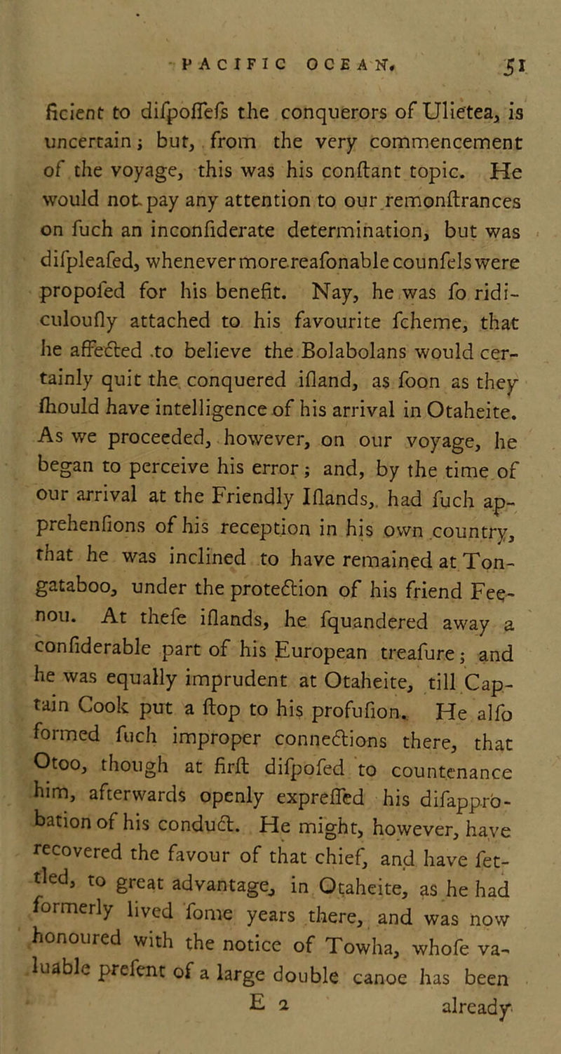 ficient to difpoflefs the conquerors of Ulietea, is uncertain j but, from the very commencement of the voyage, this was his conftant topic. He would not. pay any attention to our remonftrances on fuch an inconfiderate determination, but was difpleafed, whenever morereafonablecounfels were propofed for his benefit. Nay, he was fo ridi- culoufly attached to his favourite fcheme, that he affected .to believe the Bolabolans would cer- tainly quit the conquered ifland, as foon as they fhould have intelligence of his arrival in Otaheite. As we proceeded, however, on our voyage, he began to perceive his error; and, by the time of our arrival at the Friendly Ifiands, had fuch ap- prehenfions of his reception in his own country, rhat he was inclined to have remained at Ton- gataboo, under the protection of his friend Fee- nou. At thefe iflands, he fquandered away a confiderable part of his European treafure; and he was equally imprudent at Otaheite, till Cap- tain Cook put a flop to his profufion. He alfo formed fuch improper connections there, that Otoo, though at firft difpofed to countenance him, afterwards openly exprelfed his difapprb- bation of his conduCt. He might, however, have recovered the favour of that chief, and have fet- tled, to great advantage, in Otaheite, as he had ormerly lived fome years there, and was now honoured with the notice of Towha, whofe va- luable prefent of a large double canoe has been E 1 already