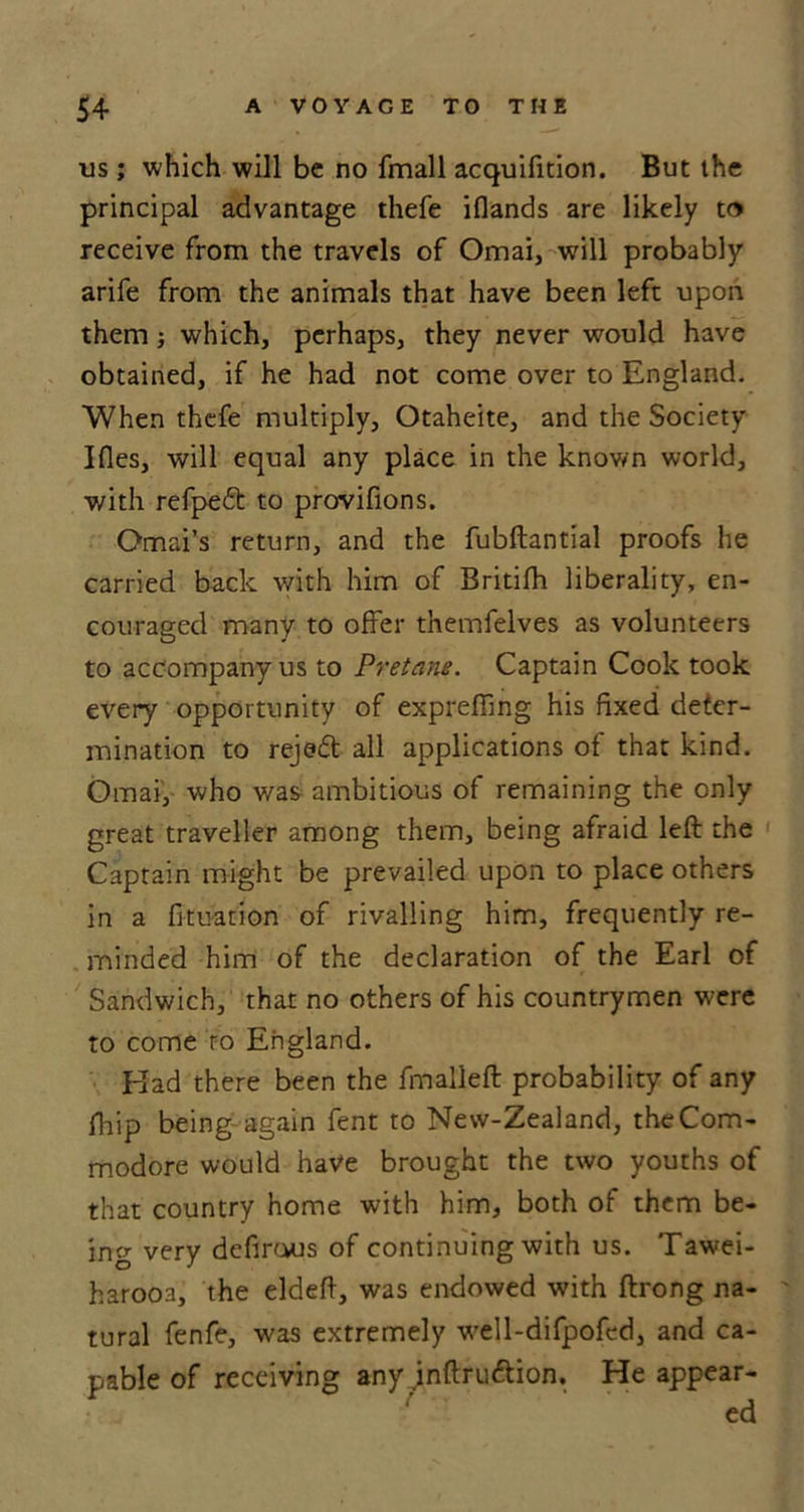 us; which will be no fmall acquifition. But the principal advantage thefe iflands are likely to receive from the travels of Omai, will probably arife from the animals that have been left upon them} which, perhaps, they never would have obtained, if he had not come over to England. When thefe multiply, Otaheite, and the Society Ifles, will equal any place in the known world, with refpeft to provifions. Omai’s return, and the fubftantial proofs he carried back with him of Britifh liberality, en- couraged many to offer themfelves as volunteers to accompany us to Pretane. Captain Cook took every opportunity of expreffing his fixed deter- mination to rejed all applications of that kind. Omar, who was ambitious of remaining the only great traveller among them, being afraid left the Captain might be prevailed upon to place others in a fituation of rivalling him, frequently re- minded him of the declaration of the Earl of Sandwich, that no others of his countrymen were to come to England. Elad there been the fmalleft probability of any ftiip being again fent to Nevv-Zealand, the Com- modore would have brought the two youths of that country home with him, both of them be- ing very defirous of continuing with us. Tawei- harooa, the eldeft, was endowed with ftrong na- tural fenfe, was extremely well-difpofcd, and ca- pable of receiving any jnftru&amp;ion. He appear-