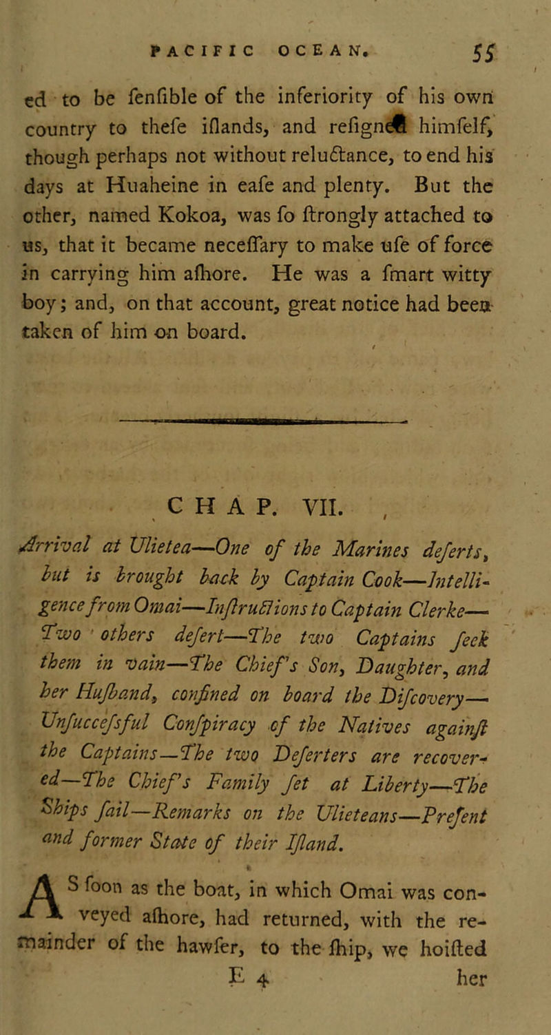 cd to be fenfible of the inferiority of his own country to thefe iflands, and refigne® himfelf, though perhaps not without relu&amp;ance, to end his days at Huaheine in eafe and plenty. But the other, named Kokoa, was fo ftrongly attached to us, that it became necefiary to make ufe of force in carrying him afhore. He was a fmart witty boy; and, on that account, great notice had been taken of him on board. CHAP. VII. , Arrival at Ulietea—One of the Marines deferts, hut is brought hack hy Captain Cook—Intelli- gence from Omai—Infir ufi ions to Captain Clerke— Two others defert—The two Captains feck them in vain—the Chiefs Son, Daughter, and her Hufhand, confined on hoard the Difcovery—• Unfuccefsful Confpiracy of the Natives againfi the Captains—the two Deferters are recover- ed—the Chiefs Family fet at Liberty—the Ships fail—Remarks on the Ulieteans—Prefent and former State of their Ifland. ft A S foon as the boat, in which Omai was con- A. X veyed afhore, had returned, with the re- mainder of the hawfer, to the Ihip, we hoifted E 4 her