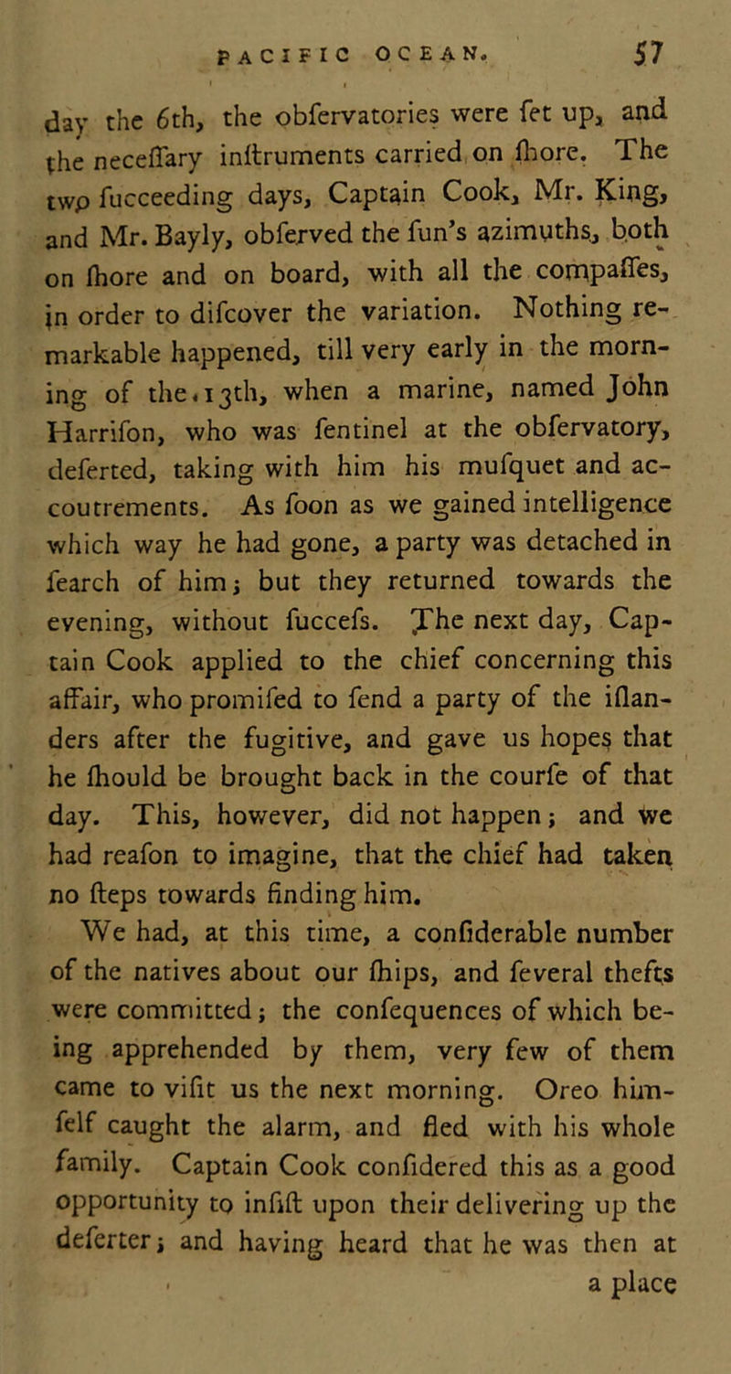 day the 6th, the obfervatories were fet up, and the neceffary inftruments carried on fbore. The twp fucceeding days. Captain Cook, Mr. King, and Mr. Bayly, obferved the fun’s azimuths., both on fhore and on board, with all the compares, jn order to difcover the variation. Nothing re- markable happened, till very early in the morn- ing of the. 13th, when a marine, named John Harrifon, who was fentinel at the obfervatory, deferted, taking with him his mufquet and ac- coutrements. As foon as we gained intelligence which way he had gone, a party was detached in fearch of him but they returned towards the evening, without fuccefs. JThe next day. Cap- tain Cook applied to the chief concerning this affair, who promifed to fend a party of the iflan- ders after the fugitive, and gave us hopes that he Ihould be brought back in the courfe of that day. This, however, did not happen ; and we had reafon to imagine, that the chief had taken no fteps towards finding him. We had, at this time, a confiderable number of the natives about our (hips, and feveral thefts were committed; the confequences of which be- ing apprehended by them, very few of them came to vifit us the next morning. Oreo him- felf caught the alarm, and fled with his whole family. Captain Cook confidered this as a good opportunity to infift upon their delivering up the deferter and having heard that he was then at - a place
