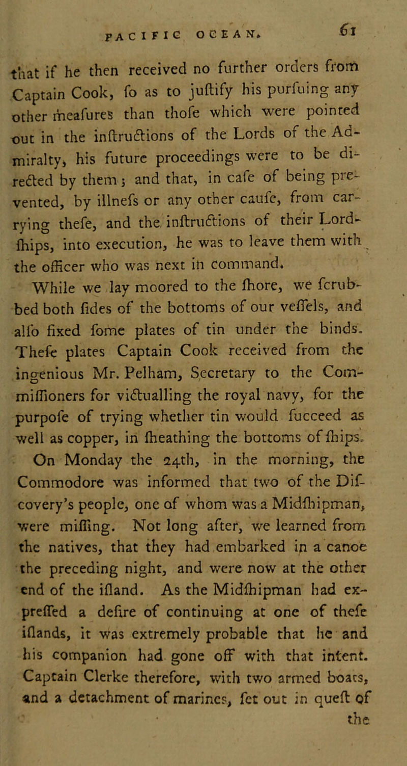 that if he then received no further orders from Captain Cook, fo as to juftify his purfuing any other meafures than thofe which were pointed out in the inftruCtions of the Lords of the Ad- miralty, his future proceedings were to be di- rected by them j and that, in cafe of being pie- vented, by illnefs or any other caufe, from car- rying thefe, and the, inftruCtions of their Lord- fhips, into execution, he was to leave them with the officer who was next in command. While we lay moored to the fhore, we ferub- bed both fides of the bottoms of our veflels, and all’o fixed fome plates of tin under the binds. Thefe plates Captain Cook received from the ingenious Mr. Pelham, Secretary to the Com- miffioners for victualling the royal navy, for the purpole of trying whether tin would fucceed as well as copper, in ffieathing the bottoms of fliips, On Monday the 124th, in the morning, the Commodore was informed that two of the Dif- covery’s people, one of whom was a Midfhipman, were miffing. Not long after, we learned from the natives, that they had embarked in a canoe the preceding night, and were now at the other end of the ifland. As the Midfhipman had ex~ preffed a defire of continuing at one of thefe ifiands, it was extremely probable that he and his companion had gone off with that intent. Captain Clerke therefore, with two armed boats, and a detachment of marines, fet out in queft of the