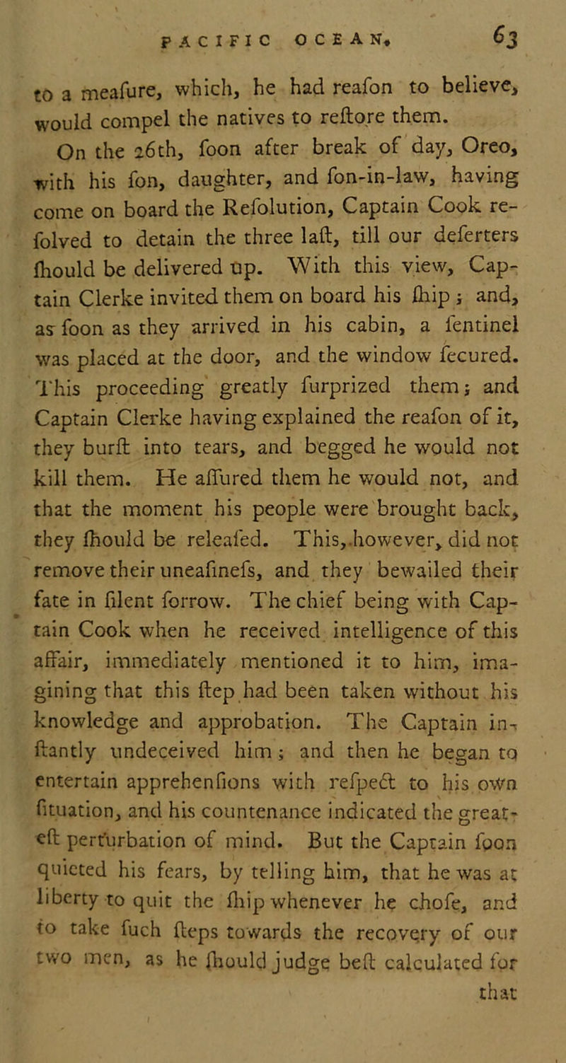 to a meafure, which, he had reafon to believe, would compel the natives to refto.re them. On the 26th, Toon after break of day, Oreo, with his fon, daughter, and fon-in-law, having come on board the Refolution, Captain Cook re- folved to detain the three laft, till our deferters fhould be delivered up. With this view. Cap- tain Clerke invited them on board his fhip ; and, as foon as they arrived in his cabin, a lentinel was placed at the door, and the window fecured. This proceeding greatly furprized themj and Captain Clerke having explained the reafon of it, they burft into tears, and begged he would not kill them. He allured them he would not, and that the moment his people were brought back, they Ihould be releafed. This,.however, did not remove their uneafinefs, and they bewailed their fate in filent forrow. The chief being with Cap- tain Cook when he received intelligence of this affair, immediately mentioned it to him, ima- gining that this ftep had been taken without his knowledge and approbation. The Captain in-, ftantly undeceived him ; and then he began tq entertain apprehenfions with refpeft to his own fituation, and his countenance indicated the great- eft perturbation of mind. But the Captain foon quieted his fears, by telling him, that he was at liberty to quit the fhip whenever he chofe, and to take fuch fteps towards the recovery of our two men, as he fhould judge beft calculated for