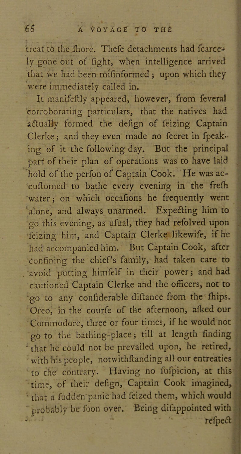 treat to the A ore. Thefe detachments had fcarce^ ly gone out of fight, when intelligence arrived that we had been mifinformed ; upon which they were immediately called in. It manifeftly appeared, however, from feveral corroborating particulars, that the natives had actually formed the defign of feizing Captain Clerke; and they even made no fecret in fpeak- ing of it the following day. But the principal part of their plan of operations was to have laid hold of the perfon of Captain Cook. He was ac- cuftomed to bathe every evening in the freffi 'water; on which occafions he frequently went alone, and always unarmed. Expefting him to go this evening, as ufual, they had refolved upon feizing him, and Captain Clerke likewife, if he had accompanied him. But Captain Cook, after confining the chief’s family, had taken care to avoid putting himfelf in their power; and had cautioned Captain Clerke and the officers, not to go to any confiderable diftance from the fhips. Oreo, in the courfe of the afternoon, afked our Commodore, three or four times, if he would not goto the bathing-place; till at length finding ' that he could not be prevailed upon, he retired, with his people, notwithftanding all our entreaties to the contrary. Having no fufpicion, at this time, of their defign. Captain Cook imagined, '■ that a luddCn'panic had feized them, which would ' probably be foon over. Being dilappointed with   '* refpeft