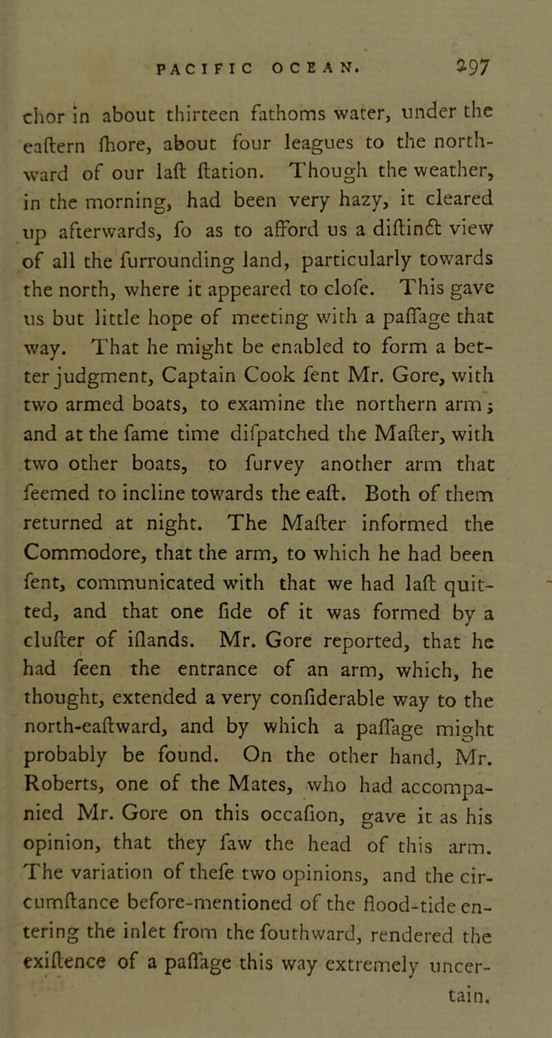 chor in about thirteen fathoms water, under the eaftern Ihore, about four leagues to the north- ward of our laft ftation. Though the weather, in the morning, had been very hazy, it cleared up afterwards, fo as to afford us a diftin<5t view of all the furrounding land, particularly towards the north, where it appeared to clofe. This gave us but little hope of meeting with a paffage that way. That he might be enabled to form a bet- ter judgment, Captain Cook fent Mr. Gore, with two armed boats, to examine the northern arm; and at the fame time difpatched the Matter, with two other boats, to furvey another arm that feemed to incline towards the eaft. Both of them returned at night. The Matter informed the Commodore, that the arm, to which he had been fent, communicated with that we had laft quit- ted, and that one fide of it was formed by a clutter of ifiands. Mr. Gore reported, that he had feen the entrance of an arm, which, he thought, extended a very confiderable way to the north-eaftward, and by which a paffage might probably be found. On the other hand, Mr. Roberts, one of the Mates, who had accompa- nied Mr. Gore on this occafion, gave it as his opinion, that they faw the head of this arm. The variation of thefe two opinions, and the cir- cumftance before-mentioned of the flood-tide en- tering the inlet from the fouthward, rendered the exiftence of a paffage this way extremely uncer- tain.