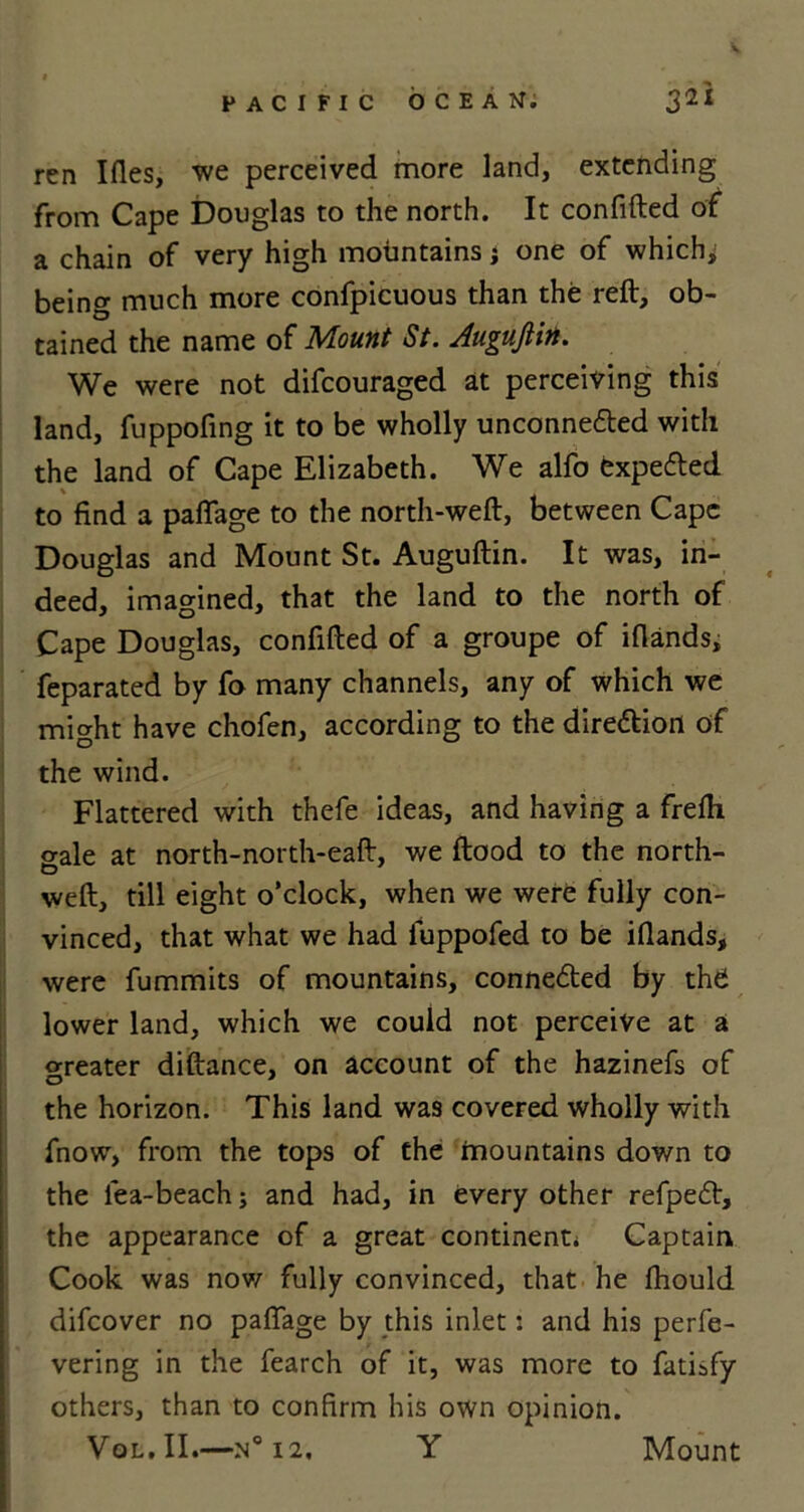 V PACIFIC OCEAN; j2I ren Ifles, we perceived more land, extending from Cape Douglas to the north. It confided of a chain of very high mountains; one of which, being much more confpicuous than the reft, ob- tained the name of Mount St. Augufiin. We were not difcouraged at perceiving this land, fuppofing it to be wholly unconnected with the land of Cape Elizabeth. We alfo expeCted to find a paftage to the north-weft, between Cape Douglas and Mount St. Auguftin. It was, in- deed, imagined, that the land to the north of Cape Douglas, confided of a groupe of iflands, feparated by fo many channels, any of which we might have chofen, according to the direction of the wind. Flattered with thefe ideas, and having a frefti aale at north-north-eaft, we flood to the north- weft, till eight o’clock, when we were fully con- vinced, that what we had iuppofed to be iflands, were fummits of mountains, connected by the! lower land, which we could not perceive at a Greater diftance, on account of the hazinefs of the horizon. This land was covered wholly with fnow, from the tops of the mountains down to the lea-beach; and had, in every other refpeCt, the appearance of a great continent* Captain Cook was now fully convinced, that he Ihould difeover no paftage by this inlet; and his perfe- vering in the fearch of it, was more to fatisfy others, than to confirm his own opinion.