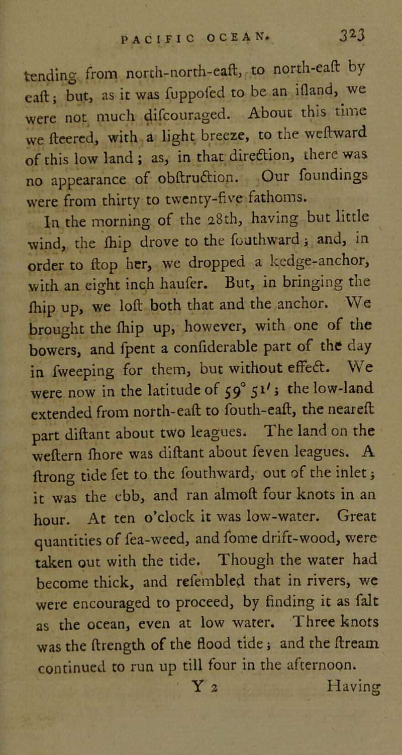 tending from north-north-eafl, to north-eaft by eaft; but, as it was fuppofed to be an ifland, we were not much difcouraged. About this time we fleered, with a light breeze, to the weftward of this low land ; as, in that diredtion, there was no appearance of obftrudtion. Our foundings were from thirty to twenty-five fathoms. In the morning of the 28th, having but little wind, the fhip drove to the fouthward; and, in order to flop her, we dropped a hedge-anchor, with an eight inch haufer. But, in bringing the fhip up, we loft both that and the anchor. We brought the fhip up, however, with one of the bowers, and fpent a confiderable part of the day in fweeping for them, but without effedt. We were now in the latitude of 590 51' 5 the low-land extended from north-eaft to fouth-eaft, the neareft part diftant about two leagues. The land on the weftern fhore was diftant about feven leagues. A ftrong tide fet to the fouthward, out of the inlet * it was the ebb, and ran almoft four knots in an hour. At ten o’clock it was low-water. Great quantities of fea-weed, and fome drift-wood, were taken out with the tide. Though the water had become thick, and refembled that in rivers, we were encouraged to proceed, by finding it as fait as the ocean, even at low water. Three knots was the ftrength of the flood tide i and the dream continued to run up till four in the afternoon. Y 2 Having