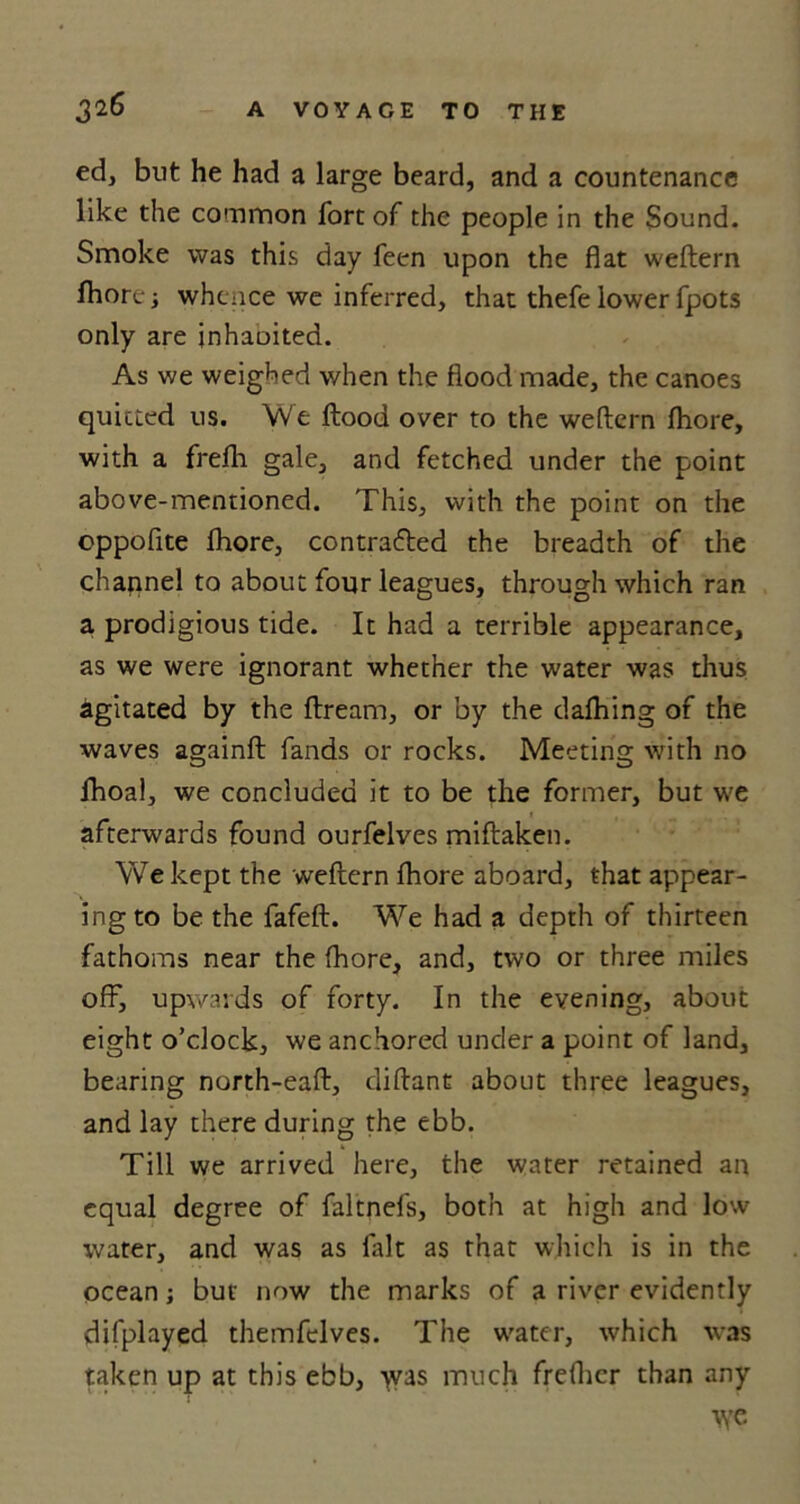 ed, but he had a large beard, and a countenance like the common fort of the people in the Sound. Smoke was this day feen upon the flat weftern fhore; whence we inferred, that thefe lower fpots only are inhaoited. As we weighed when the flood made, the canoes quitted us. We flood over to the weftern fhore, with a frefli gale, and fetched under the point above-mentioned. This, with the point on the oppofite fhore, contracted the breadth of the channel to about four leagues, through which ran a prodigious tide. It had a terrible appearance, as we were ignorant whether the water was thus agitated by the ftream, or by the dafhing of the waves againft fands or rocks. Meeting with no fhoal, we concluded it to be the former, but we afterwards found ourfelves miftaken. We kept the weftern fhore aboard, that appear- ing to be the fafeft. We had a depth of thirteen fathoms near the fhore, and, two or three miles off, upwards of forty. In the evening, about eight o’clock, we anchored under a point of land, bearing north-eaft, diftant about three leagues, and lay there during the ebb. Till we arrived here, the water retained an equal degree of faltnefs, both at high and low water, and was as fitlt as that which is in the ocean; but now the marks of a river evidently difplayed themfelves. The water, which was taken up at this ebb, >vas much freflicr than any tye