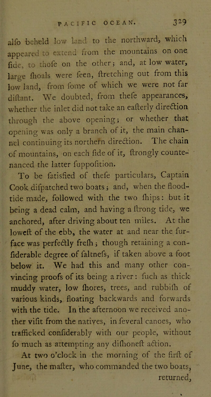 alio beheld low land to the northward, which appeared to extend from the mountains on one fide, to thofe on the other; and, at low water, large ilioals were feen, fire telling out from this low land, from fome of which we were not far diftant. We doubted, from thefe appearances, whether the inlet did not take an eafteily direction through the above opening; or whether that opening was only a branch of it, the main chan- nel continuing its northern direction. The chain of mountains, on each fide of it, ftrongly counte- nanced the latter fuppofition. To be fatished of thefe particulars, Captain Cook difpatched two boats; and, when the flood- tide made, followed with the two fhips: but it being a dead calm, and having a llrong tide, we anchored, after driving about ten miles. At the lowcfl: of the ebb, the water at and near the fur- face was perfectly frefh ; though retaining a con- fiderable degree of faltnefs, if taken above a foot below it. We had this and many other con- vincing proofs of its being a river: fuch as thick muddy water, low fhores, trees, and rubbifh of various kinds, floating backwards and forwards with the tide. In the afternoon we received ano- ther vifit from the natives, in feveral canoes, who trafficked confiderably with our people, without fo much as attempting any diflioneft adtion. At two o’clock in the morning of the firfb of June, the mailer, who commanded the two boats, returned.