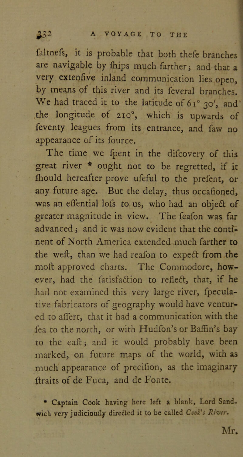 faltnefs, it is probable that both thefe branches are navigable by Ihips much farther; and that a very extenfive inland communication lies open, by means of this river and its feveral branches. We had traced it to the latitude of 6i° 30', and the longitude of 210% which is upwards of feventy leagues from its entrance, and faw no appearance of its fource. The time we fpent in the difcovery of this great river * ought not to be regretted, if it Ihould hereafter prove ufeful to the prefent, or any future age. But the delay, thus occafioned, was an efTential lofs to us, who had an objedt of greater magnitude in view. The feafon was far advanced; and it was now evident that the conti- nent of North America extended much farther to the weft, than we had reafon to expedt from the moft approved charts. The Commodore, how- ever, had the fatisfadtion to refledt, that, if he had not examined this very large river, fpecula- tive fabricators of geography would have ventur- ed to alTert, that it had a communication with the fea to the north, or with Hudfon’s or Baffin’s bay to the eaft; and it would probably have been marked, on future maps of the world, with as much appearance of precilion, as the imaginary ftraits of de Fuca, and de Fonte. * Captain Cook having here left a blank. Lord Sand- wich very judiciouily directed it to be called Cook's River. Mr.