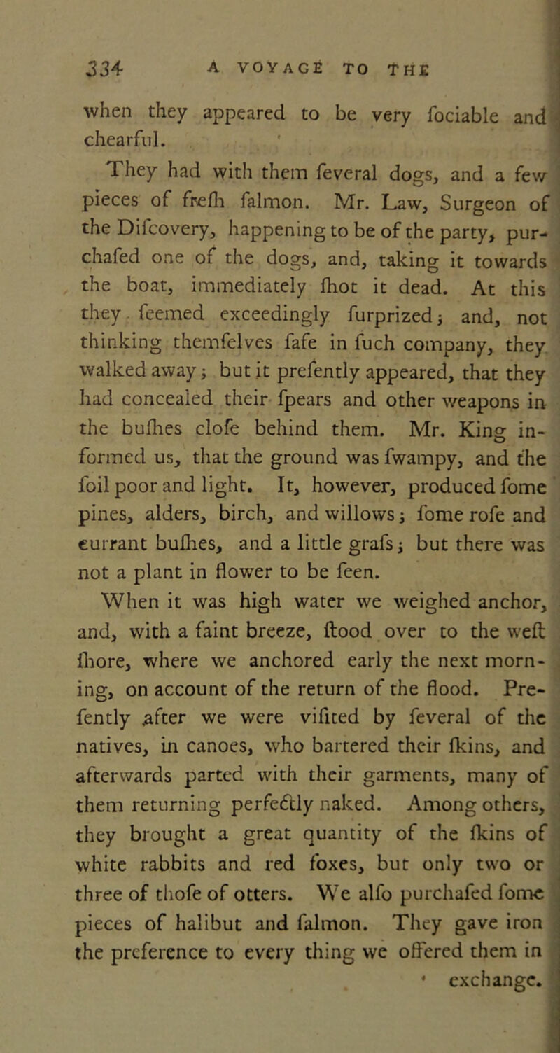 when they appeared to be very fociable and \ chearful. They had with them feveral dogs, and a few pieces of frefh falmon. Mr. Law, Surgeon of the Diicovery, happening to be of the party, pur- chafed one of the dogs, and, taking it towards the boat, immediately Ihot it dead. At this they feemed exceedingly furprized; and, not thinking themfelves fafe in fuch company, they walked away; but it prefently appeared, that they had concealed their fpears and other weapons in the bufhes clofe behind them. Mr. Kino- in- O formed us, that the ground was fwampy, and the foil poor and light. It, however, produced fome pines, alders, birch, and willows; fome rofe and currant bullies, and a little grafs; but there was not a plant in flower to be feen. When it was high water we weighed anchor, and, with a faint breeze, ftood over to the weft Iliore, where we anchored early the next morn- ing, on account of the return of the flood. Pre- fently after we were vifited by feveral of the natives, in canoes, who bartered their fkins, and afterwards parted with their garments, many of them returning perfectly naked. Among others, they brought a great quantity of the lkins of white rabbits and red foxes, but only two or three of thofe of otters. We alfo purchafed fome pieces of halibut and falmon. They gave iron the preference to every thing we offered them in • exchange.