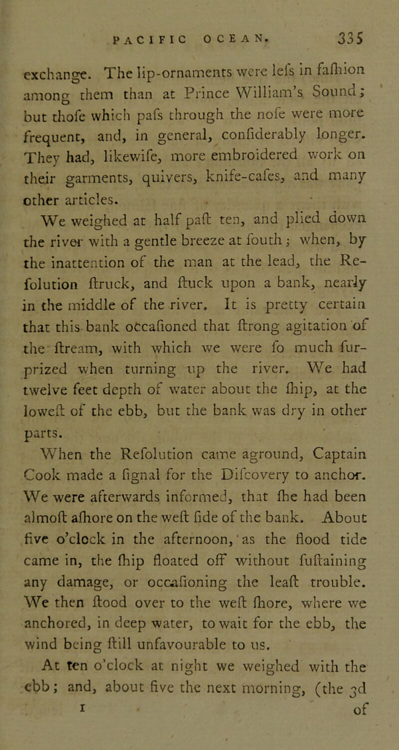 exchange. The lip-ornaments were leis in fafhion amono- them than at Prince William’s Sound; o but thole which pals through the nofe were more frequent, and, in general, confiderably longer. They had, likewife, more embroidered work on their garments, quivers, knife-cafes, and many other articles. We weighed at half pall: ten, and plied down the river with a gentle breeze at fouth ; when, by the inattention of the man at the lead, the Re- folution Struck, and ftuck upon a bank, nearly in the middle of the river. It is pretty certain that this bank oCcafioned that ftrong agitation of the Stream, with which we were fo much fur- prized when turning up the river. We had twelve feet depth of water about the fhip, at the lowed: of the ebb, but the bank was dry in other parts. When the Refolution came aground. Captain Cook made a fignal for the Difcovery to anchor. We were afterwards informed, that fhe had been almolt afhore on the weft fide of the bank. About five o’clock in the afternoon,' as the flood tide came in, the fhip floated oft* without fuftaining any damage, or occasioning the leaft trouble. We then flood over to the weft fhore, where we anchored, in deep water, to wait for the ebb, the wind being ftill unfavourable to us. At ten o’clock at night we weighed with the ebb; and, about five the next morning, (the 3d 1 of