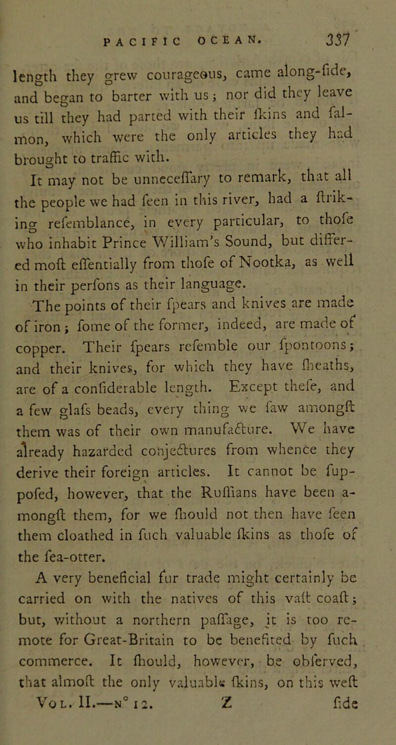 length they grew courageous, came along-fide, and began to barter with us; nor did they leave us till they had parted with their fkins and fal- mon, which were the only articles they had brought to traffic with. It may not be unneceffary to remark, that all the people we had feen in this river, had a fink- ing refemblance, in every particular, to thofe who inhabit Prince William’s Sound, but differ- ed moll effentially from thofe of Nootka, as well in their perfons as their language. The points of their fpears and knives are made of iron; fome of the former, indeed, are made of copper. Their fpears refemble our fpontoons; and their knives, for which they have fheaths, are of a confiderable length. Except thefe, and a few glafs beads, every thing we law amongft them was of their own manufacture. We have already hazarded conjectures from whence they derive their foreign articles. It cannot be fup- pofed, however, that the Ruffians have been a- mongft them, for we fhould not then have feen them cloathed in fuch valuable fkins as thofe of the fea-otter. A very beneficial fur trade might certainly be carried on with the natives of this vaft coaft; but, without a northern paffage, it is too re- mote for Great-Britain to be benefited by fuch commerce. It fhould, however, be oblerved, that almoft the only valuable; fkins, on this weft Vo l» II.—n° 12. Z fide