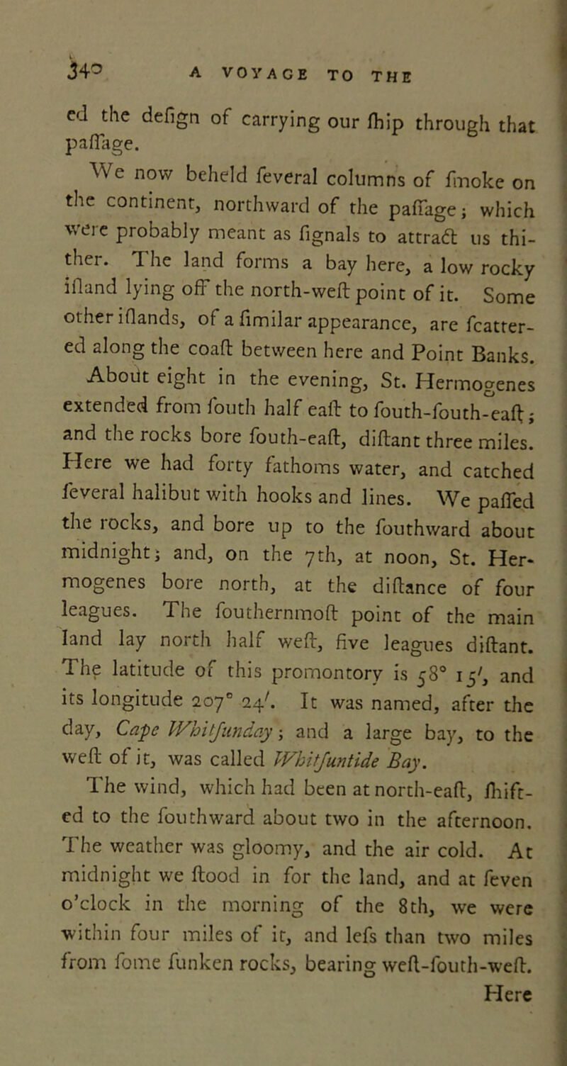 34° cd the defign of carrying our fhip through that p afiage. We now beheld feveral columns of fmoke on the continent, northward of the pafiage; which vue probably meant as fignals to attradl us thi- thei. I he land foims a bay here, a low rocky ifland lying oft the north-weft point of it. Some other iflands, of a fimilar appearance, are fcatter- ed along the coaft between here and Point Banks. About eight in the evening, St. Hermogenes extended from fouth half eaft to fouth-fouth-eaft; and the rocks bore fouth-eaft, diftant three miles. Here we had forty fathoms water, and catched feveral halibut with hooks and lines. We palled the locks, and bore up to the fouthward about midnight i and, on the 7th, at noon, St. Her- mogenes bore north, at the diftance of four leagues. The fouthernmoft point of the main land lay north half weft, five leagues diftant. The latitude of this promontory is 58° 15', and its longitude 207° 24k It was named, after the day, Cape Whitjunday; and a large bay, to the weft of it, was called Whitjuntide Bay. The wind, which had been at north-eaft, ftfift- ed to the fouthward about two in the afternoon. The weather was gloomy, and the air cold. At midnight we flood in for the land, and at feven o’clock in the morning of the 8th, we were within four miles of it, and lefs than two miles from fome funken rocks, bearing weft-fouth-weft. Here