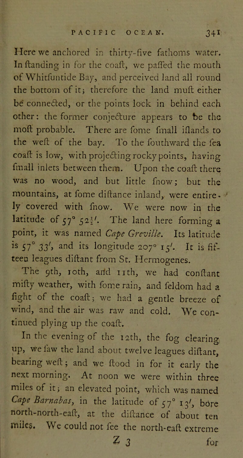 Here we anchored in thirty-five fathoms water. In (landing in for the coaft, we pafled the mouth of Whitfuntide Bay, and perceived land all round the bottom of it; therefore the land mu ft either be connected, or the points lock in behind each other: the former conjedlure appears to be the moft probable. There are fome finall iflands to the weft of the bay. To the fouthward the fea coaft is low, with projedting rocky points, having fmall inlets between them. Upon the coaft there was no wood, and but little fnow; but the mountains, at fome diftance inland, were entire - 7 ly covered with fnow. We were now in the latitude of 570 521'. The land here forming a point, it was named Cape Greville. Its latitude is 57° 33'> anc^ its longitude 20y° 15b It is fif- teen leagues diftant from St. Hermogenes. The 9th, 10th, arid nth, we had conftant mifty weather, with fome rain, and feldom had a fight of the coaft; we had a gentle breeze of wind, and the air was raw and cold. We con- tinued plying up the coaft. In the evening of the 12th, the fog clearing up, we law the land about twelve leagues diftant, bearing weft; and we Itood in for it early the next morning. At noon we were within three miles of it; an elevated point, which was named Cape Barnabas, in the latitude of 570 13/, bbre north-north-eaft, at the diftance of about ten miles. We could not fee the north-eaft extreme Z 3 for