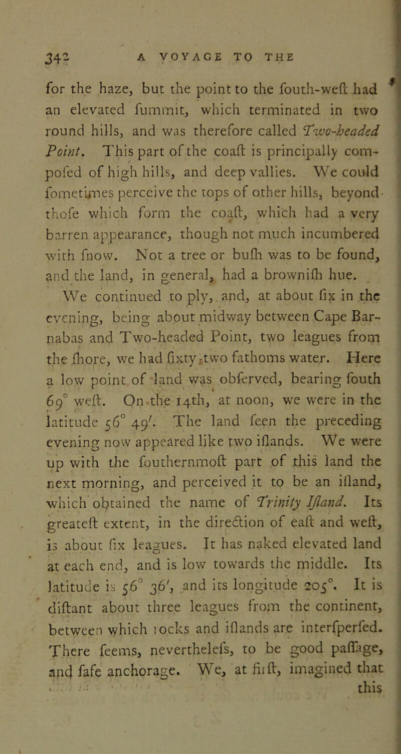 for the haze, but the point to the fouth-weft had an elevated fummit, which terminated in two round hills, and was therefore called Two-headed Point. This part of the coaft is principally com- poled of high hills, and deep vallies. We could fometynes perceive the tops of other hills, beyond thofe which form the coaft, which had a very barren appearance, though not much incumbered with fnow. Not a tree or bufh was to be found, and the land, in general, had a brownilh hue. We continued to ply, and, at about fix in the evening, being about midway between Cape Bar- nabas and Two-headed Point, two leagues from the fhore, we had fixty :two fathoms water. Here a low point of land was obferved, bearing fouth 69° weft. On the 14th, at noon, we were in the latitude 56° 49'. The land feen the preceding evening now appeared like two illands. We were up with the fouthernmoft part of this land the next morning, and perceived it to be an illand, which obtained the name of Trinity IJland. Its greateft extent, in the diredlion of eaft and weft, is about fix leagues. It has naked elevated land at each end, and is low towards the middle. Its latitude is 56° 36', and its longitude 205°. It is diftant about three leagues from the continent, between which locks and illands are interfperfed. There feems, neverthelefs, to be good palftge, and fafe anchorage. We, at Hi ft, imagined that this