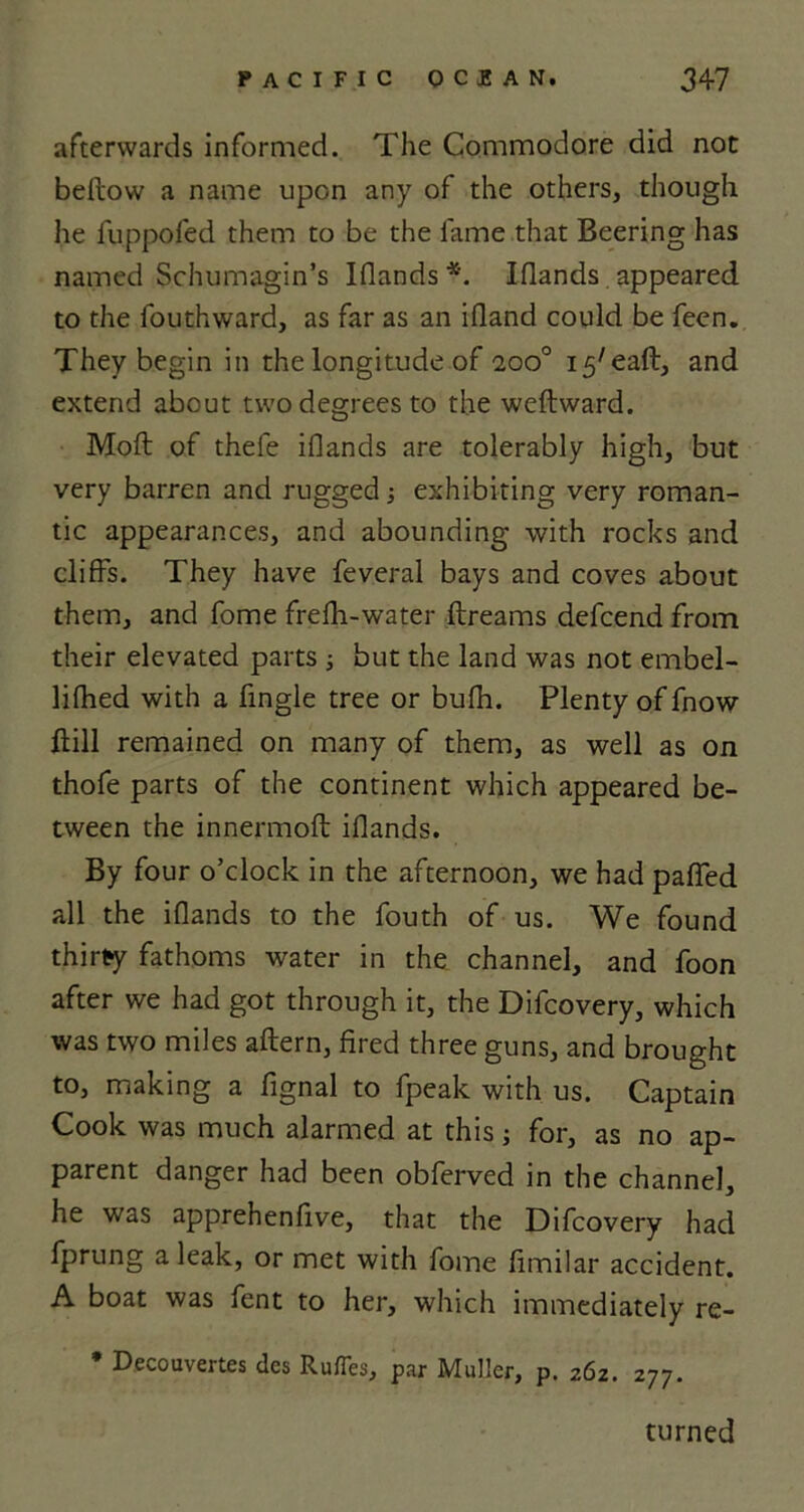 afterwards informed. The Commodore did not bellow a name upon any of the others, though he fuppofed them to be the fame that Beering has named Schumagin’s Iflands *. Iflands appeared to the fouthward, as far as an illand could be feen. They begin in the longitude of aoo° 15'eaft, and extend about two degrees to the weftward. Moll of thefe illands are tolerably high, but very barren and rugged; exhibiting very roman- tic appearances, and abounding with rocks and cliffs. They have feveral bays and coves about them, and fome frelh-water llreams defcend from their elevated parts ; but the land was not embel- lifhed with a fingle tree or bulh. Plenty of fnow flill remained on many of them, as well as on thofe parts of the continent which appeared be- tween the innermoft iflands. By four o’clock in the afternoon, we had paffed all the iflands to the fouth of us. We found thirty fathoms water in the channel, and foon after we had got through it, the Difcovery, which was two miles altern, fired three guns, and brought to, making a fignal to fpeak with us. Captain Cook was much alarmed at this; for, as no ap- parent danger had been obferved in the channel, he was apprehenfive, that the Difcovery had fprung aleak, or met with fome fimilar accident. A boat was fent to her, which immediately re- * Decouvertes des Ru/Tes, par Muller, p. 262. 277. turned