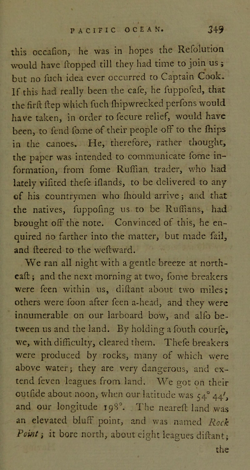 this occafion, he was in hopes the Refolution would have Hopped till they had time to join us; but no fuch idea ever occurred to Captain Cook. If this had really been the cafe, he luppofed, that the firft Hep which fuch ihipwrecked perfons would have taken, in order to fecure relief, would have been, to fend fome of their people off to the {hips in the canoes. He, therefore, rather thought, the paper was intended to communicate fome in- formation, from fome Ruffian, trader, who had lately vifited thefe iflands, to be delivered to any of his countrymen who fhould arrive; and that the natives, fuppofing us to be Ruffians, had brought off the note. Convinced of this, he en- quired no farther into the matter, but made fail, and fleered to the weft ward. We ran all night with a gentle breeze at north- eaft; and the next morning at two, fome breakers were feen within us, diftant about two miles; others were foon after feen a-head, and they were innumerable on our larboard bow, and alfo be- tween us and the land. By holding a fouth courfe, we, with difficulty, cleared them. Thefe breakers were produced by rocks, many of which were above water; they are very dangerous, and ex- tend leven leagues from, land. We got on their outfide about noon, when our latitude was 54° 44', and our longitude 198°. The neareft land was an elevated bluff point, and was named Rock Point; it bore north, about eight leagues diftant; the