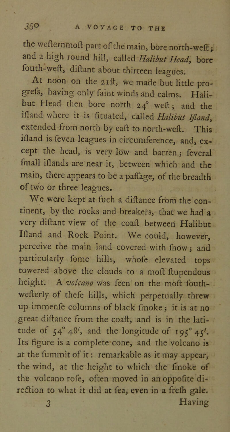 the wefter nmoft part of the main, bore north-weft ^ and a high round hill, called Halibut Head, bore fouth-weft, diftant about thirteen leagues. At noon on the 21ft, we made but little pro- grefs, having only faint winds and calms. Hali- but Head then bore north 240 weft; and the ifland where it is fituated, called Halibut Ifland, extended from north by eaft to north-weft. This ifland is feven leagues in circumference, and, ex- cept the head, is very low and barren ; feveral fmall iflands are near it, between which and the main, there appears to be apaflage, of the breadth of two or three leagues. O We were kept at fuch a diftance from the con- tinent, by the rocks and breakers, that we had a very diftant view of the coaft between Halibut Ifland and Rock Point. We could, however, perceive the main land covered with fnow; and particularly fome hills, whofe elevated tops towered above the clouds to a moft ftupendous height. A volcano was feen on the moft fouth- wefterly of thefe hills, which perpetually threw up immenfe columns of black fmoke; it is at no great diftance from the coaft, and is in the lati- tude of 540 48^ and the longitude of 1950 45'- Its figure is a complete cone, and the volcano is at the fummit of it: remarkable as it may appear, the wind, at the height to which the fmoke of the volcano rofe, often moved in an oppofite di- rection to what it did at fea, even in a frefh gale. 3 Having