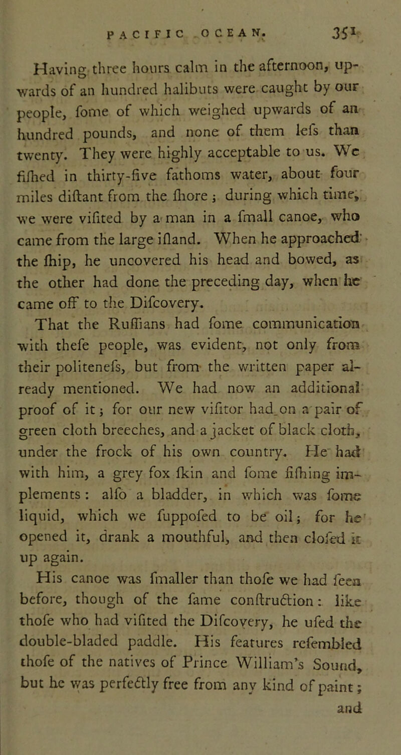 Having three hours calm in the afternoon, up- wards of an hundred halibuts were caught by our people, fome of which weighed upwards of an hundred pounds, and none of them lels than twenty. They were highly acceptable to us. Wc fifhed in thirty-five fathoms water, about four miles diftant from the fliore j during which time, we were vifited by a man in a fmall canoe, who came from the large 3Hand. When he approached the fhip, he uncovered his head and bowed, as the other had done the preceding day, when he came off to the Difcovery. That the Ruffians had fome communication with thefe people, was evident, not only from their politenefs, but from the written paper al- ready mentioned. We had now an additional proof of it; for our new vifitor had.on a pair of green cloth breeches, and a jacket of black cloth, under the frock of his own country. He had with him, a grey fox fkin and fome fxfhing im- plements : alfo a bladder, in which was fome liquid, which we fuppofed to be oil j for he opened it, drank a mouthful, and then clofed it up again. His canoe was fmaller than thofe we had feen before, though of the fame conftrudtion like thofe who had vifited the Difcovery, he ufed the double-bladed paddle. His features refembled thofe of the natives of Prince William’s Sound, but he was perfe&ly free from any kind of paint; and