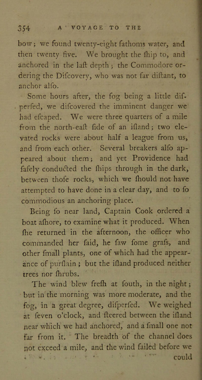 bow; we found twenty-eight fathoms water, and then twenty five. We brought the foip to, and anchored in the laft depth ; the Commodore or- dering the Difcovery, who was not far diflant, to anchor alfo. Some hours after, the fog being a little dif- perfed, we difcovered the imminent danger we had efcaped. We were three quarters of a mile from the north-eafl fide of an ifland; two ele- vated rocks were about half a league from us, and from each other. Several breakers alfo ap- peared about them; and yet Providence had fafely conducted the fhips through in the dark, between thofe rocks, which we fhould not have attempted to have done in a clear day, and to fo commodious an anchoring place. Being fo near land. Captain Cook ordered a boat afoore, to examine what it produced. Wrhen foe returned in the afternoon, the officer who commanded her faid, he faw fome grafs, and other fmall plants, one of which had the appear- ance of purflain ; but the ifland produced neither trees nor forubs. The wind blew frefh at fouth, in the night; but in the morning was more moderate, and the fog, in a great degree, difperfed. We weighed at feven o’clock, and fleered between the ifland near which we had anchored, and a fmall one not far from it. The breadth of the channel does jiot exceed a mile, and the wind failed before we i ' . * •* t * • ' * *** could