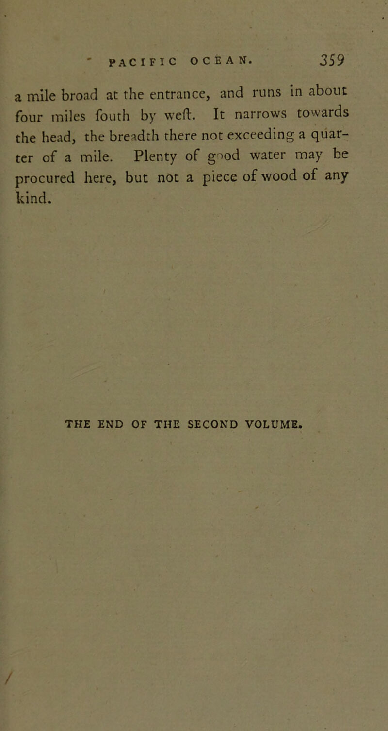 a mile broad at the entrance, and runs in about four miles fouth by weft. It narrows towards the head, the breadth there not exceeding a quar- ter of a mile. Plenty of good water may be procured here, but not a piece of wood of any kind. I THE END OF THE SECOND VOLUME. /