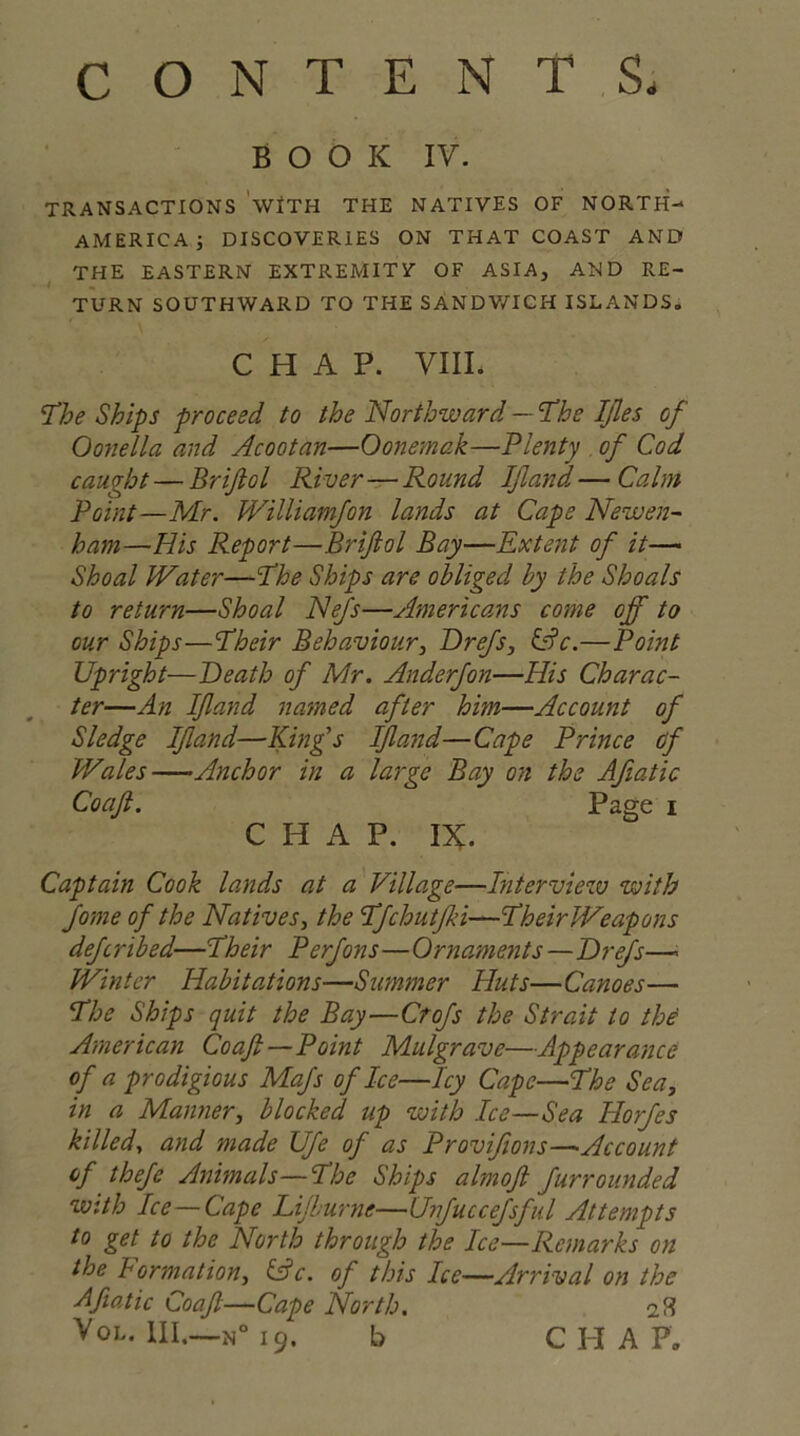 CONTENTS. BOOK IV. TRANSACTIONS WITH THE NATIVES OF NORTH- AMERICA; DISCOVERIES ON THAT COAST AND THE EASTERN EXTREMITY- OF ASIA, AND RE- TURN SOUTHWARD TO THE SANDWICH ISLANDS. CHAP. VIIL The Ships proceed to the Northward — The IJles of Oonella and Acootan—Oonemak—Plenty of Cod caught — Brijlol River—Round If and — Calm Point—Mr. Williamfon lands at Cape Newen- ham—His Report—Briflol Bay—Extent of it— Shoal Water—The Ships are obliged hy the Shoals to return—Shoal Nefs—Americans come off to our Ships—Their Behaviour, Drefs, &c.—Point Upright—Death of Mr. Anderfon—His Charac- ter—An If and named after him—Account of Sledge If and—King's If and—Cape Prince cf Wales—Anchor in a large Bay on the Afiatic Coafl. Page i CHAP. IX. Captain Cook lands at a Village—Interview with Jome of the Natives, the Tfchutfki—TheirWeapons deferibed—Their Perfons—Ornaments—Drefs—- Winter Habitations—Summer Huts—Canoes— The Ships quit the Bay—Crofs the Strait to the American Coafi—Point Mulgrave—Appearance of a prodigious Mafs of Ice—Icy Cape—The Sea, in a Manner, blocked up with Ice—Sea Horfes killed, and made Ufe of as Provifions—Account of thefc Animals—The Ships almofl furrounded with Ice—Cape Lijburne—Unfuccefsful Attempts to get to the North through the Ice—Remarks on the Formation, &c. of this Ice—Arrival on the Afiatic Coaf—Cape North, Vol. Ill,—N° 19. b CHAP.