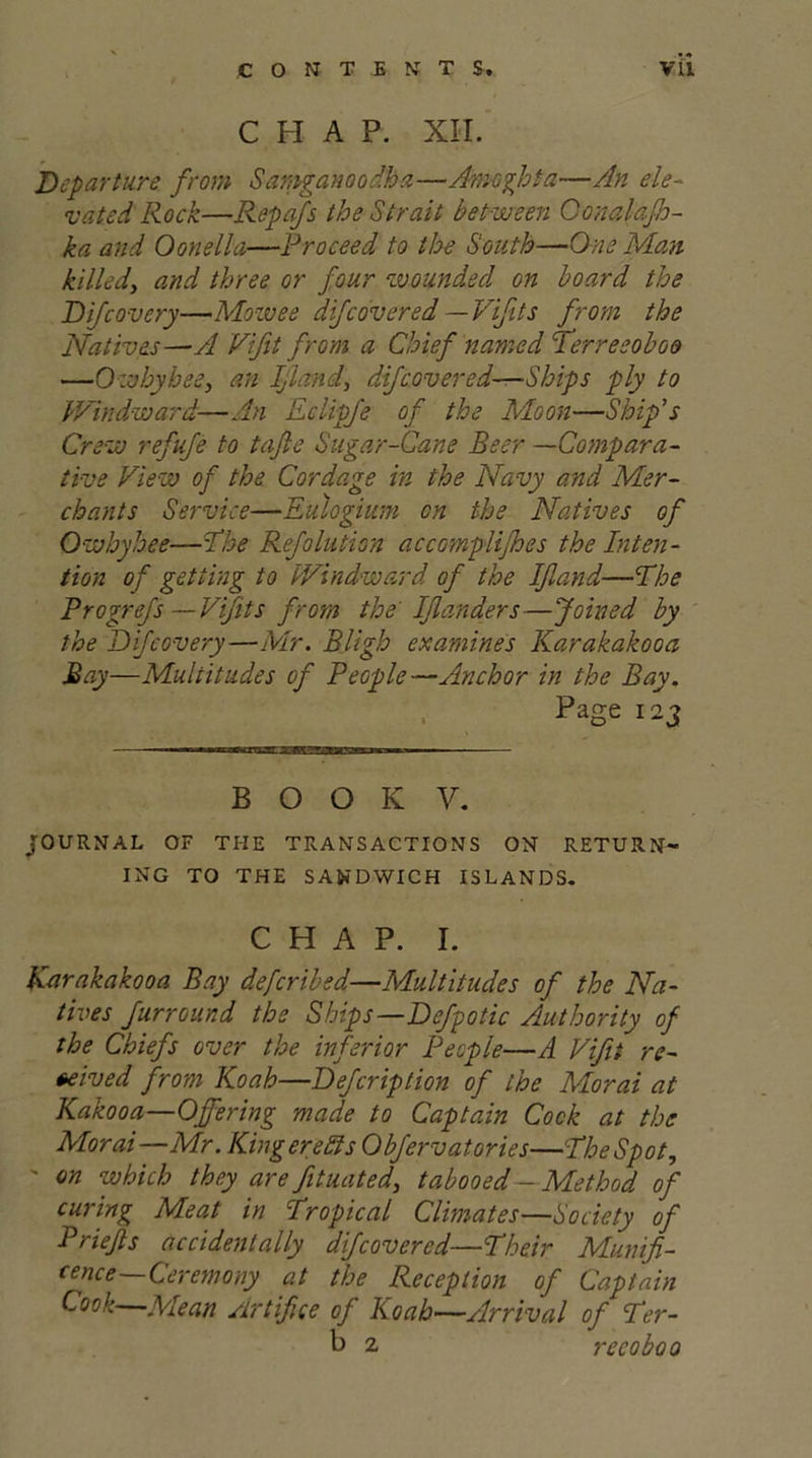 CONTENTS. Vll CHAP. XII. Departure from Samganoodha—Amoghta—An ele- vated Rock—Repafs the Strait between Gonalafh- ka and Oonella—Proceed to the South—One Man killed, and three or four wounded on board the Difcovery—Mowee difcovered—Vifits from the Natives—A Vifit from a Chief named Terreeoboo —Owhyhee, an Ijland, di/covered—Ships ply to Windward-—An Eclipfe of the Moon—Ship's Crew refufe to tafle Sugar-Cane Beer —Compara- tive View of the Cordage in the Navy and Mer- chants Service—Eulogium on the Natives of Owhyhee—The Refolution accomplices the Inten- tion of getting to Windward of the Ijland-—The Progrefs —Vifits from the IJlanders—Joined by the Difcovery—Mr. BJigh examines Karakakooa Bay—Multitudes of PeGple—Anchor in the Bay. Page 12j B O O K V. JOURNAL OF THE TRANSACTIONS ON RETURN- ING TO THE SANDWICH ISLANDS. CHAP. I. Karakakooa Bay defcribsd—Multitudes of the Na- tives furround the Ships—Defpotic Authority of the Chiefs over the inferior People—A Vifit re- ceived from Koah—Defcription of the Morai at Kakooa—Offering made to Captain Cock at the Morai—Mr. King ere As Obfervatories—The Spot, ' on which they arefituated, tabooed-Method of curing Meat in Tropical Climates—Society of Priejts accidentally dijcovered—Their Munifi- cence-Ceremony at the Reception of Captain Cook—Mean Artifice of Koab—Arrival of Ter- b 2, recoboo