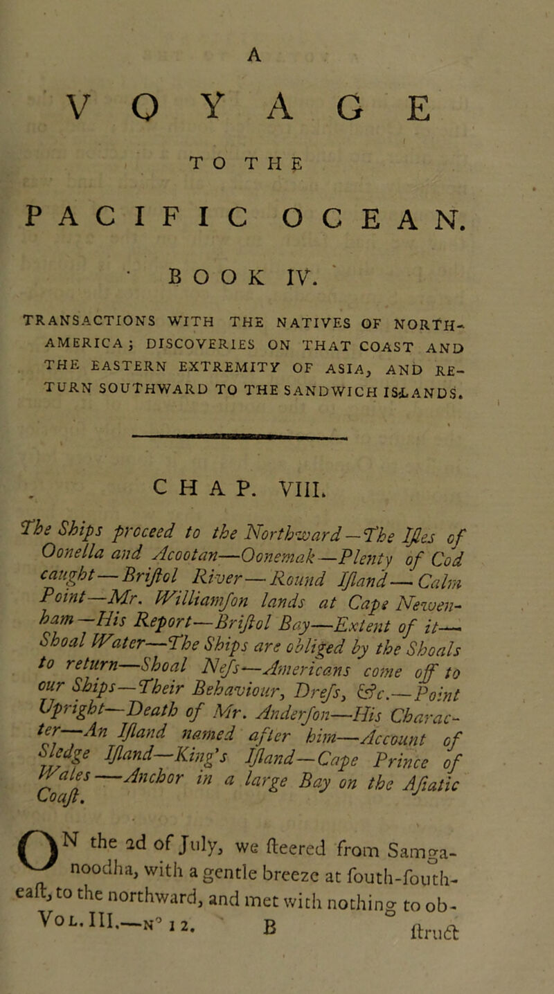 voyage . # / TO THE PACIFIC OCEAN. * BOOK IV. TRANSACTIONS WITH THE NATIVES OF NORTH- AMERICA j DISCOVERIES ON THAT COAST AND THE EASTERN EXTREMITV OF ASIA, AND RE- TURN SOUTHWARD TO THE SANDWICH ISLANDS. CHAP. VIII. The Ships proceed to the Northward-The Ifies of Oonella and Acootan—Oonemak—Plenty of Cod caught—Brifiol River—Round If and— Calm Point—Mr. JVilliamfon lands at Cape Newer- ham-His Report—Brifiol Bay—Extent of it— Shoal Water—The Ships are obliged by the Shoals to return Shoal Nefs-—Americans come off to our Ships Their Behaviour, Drefs, &c.—Po;nt Upright—Death of Mr. Anderfon—His Charac- ter—An If and named after him—Account of Sledge If and—King's If and—Cape Prince of Co^if Anchor in a larle Bay the Afatic * the ad of July, we fleered from Samga- Y noodha> with a gentle breeze at fouth-fouth- eaft, to the northward, and met with nothing to ob-