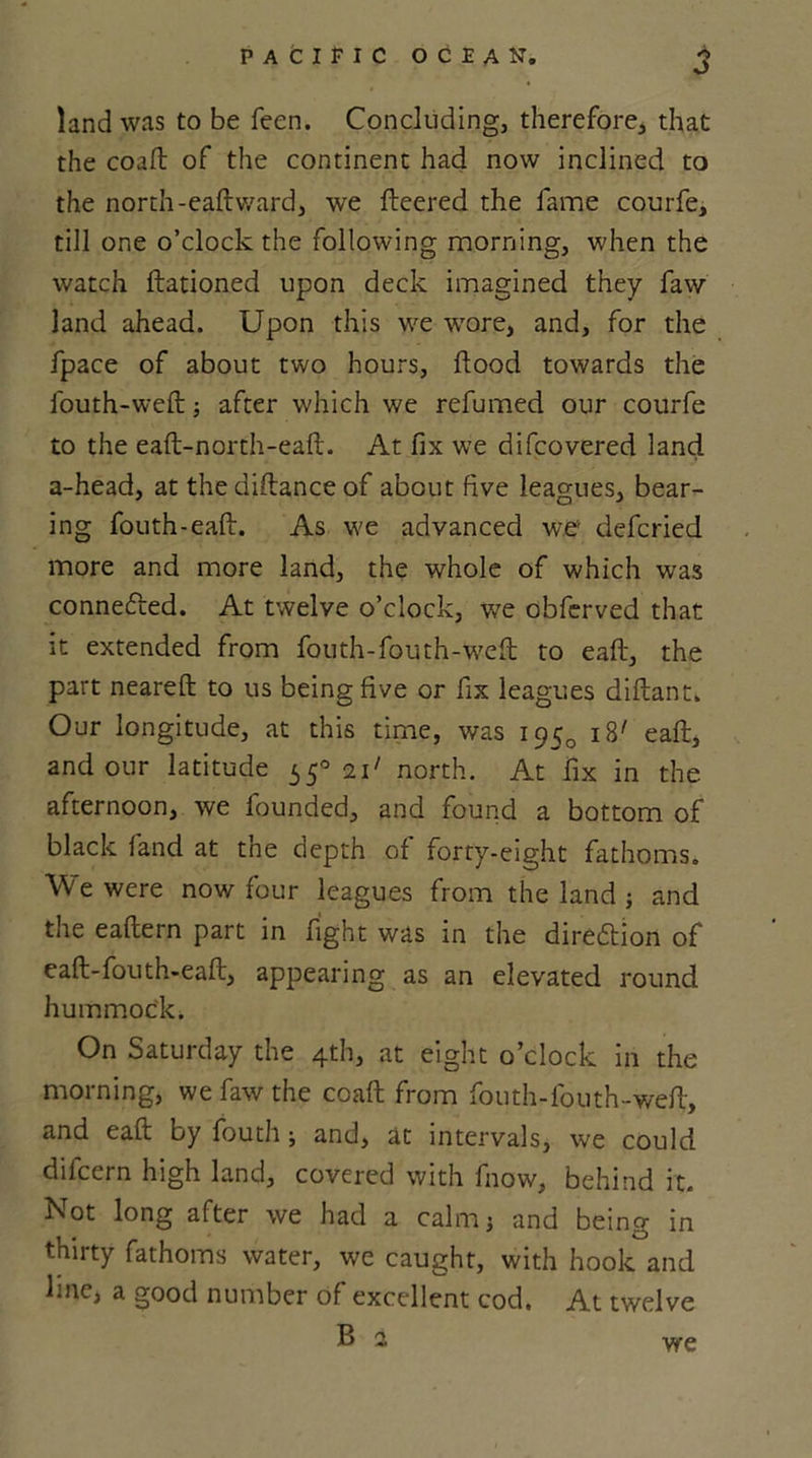 land was to be feen. Concluding, therefore, that the coaft of the continent had now inclined to the north-eaft ward, we fleered the fame courfe, till one o’clock the following morning, when the watch ftationed upon deck imagined they faw land ahead. Upon this we wore, and, for the fpace of about two hours, flood towards the fouth-weft ■, after which we refumed our courfe to the eaft-north-eaft. At fix we difcovered land a-head, at the diflance of about five leagues, bear- ing fouth-eaft. As we advanced we' defcried more and more land, the whole of which was connefted. At twelve o’clock, we obferved that it extended from fouth-fouth-wefl to eaft, the part neareft to us being five or fix leagues diflant. Our longitude, at this time, was i iB' eaft, and our latitude 55° i\&gt; north. At fix in the afternoon, we founded, and found a bottom of black land at the depth of forty-eight fathoms. We were now four leagues from the land ; and the eaftern part in fight was in the direction of eaft-fouth-eaft, appearing as an elevated round hummock. On Saturday the 4th, at eight o’clock in the morning, we faw the coaft from fouth-fouth-weft, and eaft by fouth ; and, at intervals, we could difcern high land, covered with fnow, behind it. Not long after we had a calm; and being in thirty fathoms water, we caught, with hook and line, a good number of excellent cod. At twelve Bal we
