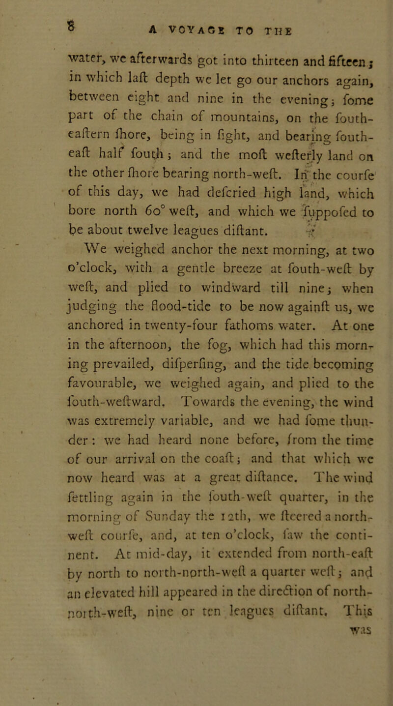 water, wc afterwards got into thirteen and fifteen; in which laft depth we let go our anchors again, between eight and nine in the evening; fome part of the chain of mountains, on the fouth- eaftern fhore, being in fight, and bearing fouth- eaft half fouth ; and the moll wefterly land on the other fhore bearing north-weft. In' the courfe of this day, we had defcried high land, which bore north 6o° weft, and which we fuppofed to be about twelve leagues diftant. V We weighed anchor the next morning, at two o’clock, with a gentle breeze at fouth-weft by weft, and plied to windward till nine; when judging the flood-tide to be now againft us, we anchored in twenty-four fathoms water. At one in the afternoon, the fog, which had this morn,- ing prevailed, difperfing, and the tide becoming favourable, we weighed again, and plied to the fouth-weftward. Towards the evening, the wind was extremely variable, and we had fome thun- der : we had heard none before, from the time of our arrival on the coaft; and that which we now heard was at a great diftance. The wind fettling again in the louth-weft quarter, in the morning of Sunday the ieth, we ftcered a north- weft courfe, and, at ten o’clock, law the conti- nent. At mid-day, it extended from north-eaft by north to north-north-weft a quarter weft; and an elevated hill appeared in the dirc&ion of north- noith-weft, nine or ten leagues diftant. This was