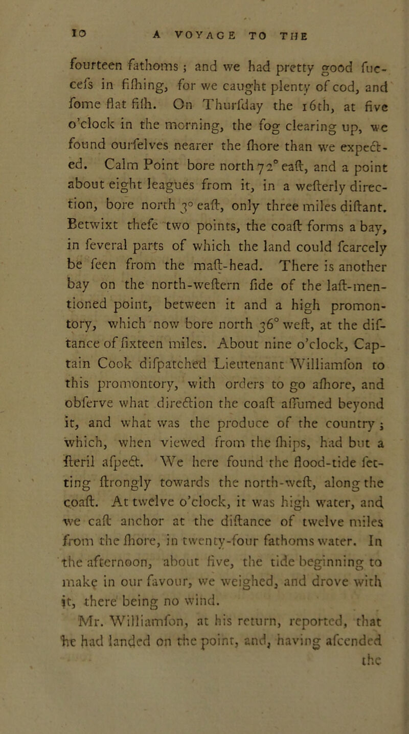 fourteen fathoms ; and we had pretty good fuc- cefs in fifhing, for we caught plenty of cod, and fome flat filh. On Thurfday the 16th, at five o’clock in the morning, the fog clearing up, we found ourfelves nearer the fhore than we expect- ed. Calm Point bore north 720 eaft, and a point about eight leagues from it, in a wefterly direc- tion, bore north 30 eaft, only three miles diftant. Betwixt thefe two points, the coaft forms a bay, in feveral parts of which the land could fcarcely be feen from the maft-head. There is another bay on the north-weftem fide of the laft-men- tioned point, between it and a high promon- tory, which now bore north 36° wreft, at the dif- tance of fixteen miles. About nine o’clock. Cap- tain Cook difpatched Lieutenant Williamfon to this promontory, with orders to go afhore, and obferve what direction the coaft affumed beyond it, and what was the produce of the country j which, when viewed from the fhips, had but a fleril afpeft. We here found the flood-tide fet- ting ftrongly towards the north-weft, along the coaft. At twelve o’clock, it was high water, and, we caft anchor at the diftance of twelve miles from the fhore, in twenty-four fathoms water. In the afternoon, about five, the tide beginning to make in our favour, we weighed, and drove with it, there being no wind. Mr. Williamfon, at his return, reported, that hr had landed on rite point, and, having afcendcd the