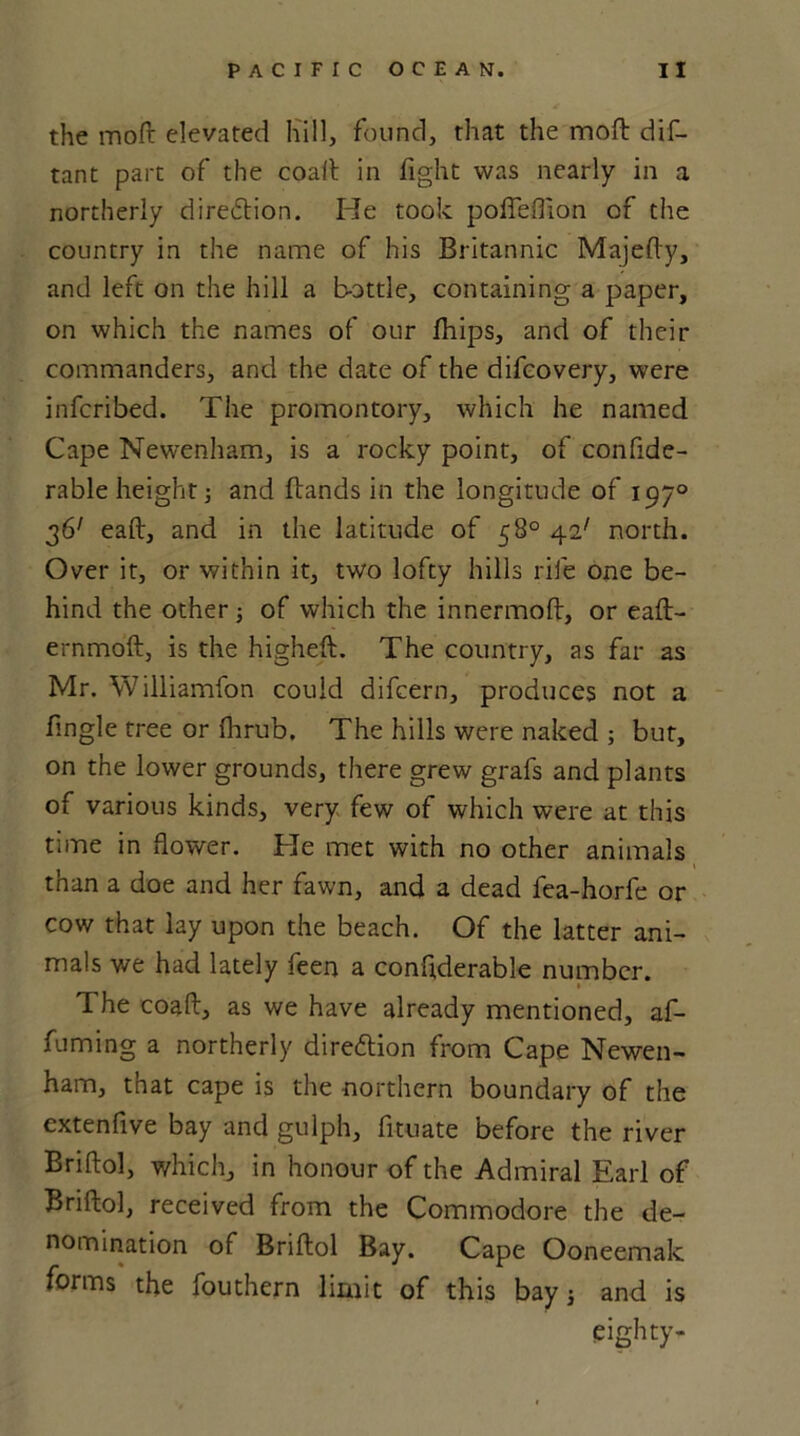 the moft elevated Kill, found, that the moll dis- tant part of the coaft in fight was nearly in a northerly direction. He took poffeflion of the country in the name of his Britannic Majefty, and left on the hill a bottle, containing a paper, on which the names of our fhips, and of their commanders, and the date of the difcovery, were infcribed. The promontory, which he named Cape Newenham, is a rocky point, of conflde- rable height] and Bands in the longitude of 1970 361 eaft, and in the latitude of 58° 42' north. Over it, or within it, two lofty hills rife one be- hind the other; of which the innermoft, or eaft- ernmoft, is the higheft. The country, as far as Mr. Williamfon could difcern, produces not a Angle tree or fhrub. The hills were naked ; but, on the lower grounds, there grew grafs and plants of various kinds, very few of which were at this time in flower. He met with no other animals than a doe and her fawn, and a dead fea-horfe or cow that lay upon the beach. Of the latter ani- mals we had lately feen a conflderable number. 1 The coaft, as we have already mentioned, af- fuming a northerly diredtion from Cape Newen- ham, that cape is the northern boundary of the extenfive bay and gulph, fituate before the river Briftol, which, in honour of the Admiral Earl of Briftol, received from the Commodore the de- nomination of Briftol Bay. Cape Ooneemak forms the fouthern limit of this bay ; and is eighty-