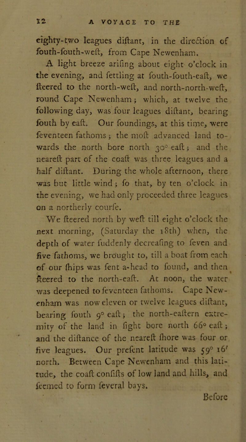 eighty-two leagues diftant, in the diredlion of fouth-fouth-weft, from Cape Newenham. A light breeze arifing about eight o’clock in the evening, and fettling at fouth-fouth-eaft, we fleered to the north-weft, and north-north-weft, round Cape Newenham; which, at twelve the following day, was four leagues diftant, bearing fouth by eaft. Our foundings, at this time, were feventeen fathoms; the moft advanced land to- wards the north bore north 30° eaft; and the neareft part of the coaft was three leagues and a half diftant. During the whole afternoon, there was but little wind ; fo that, by ten o’clock in the evening, we had only proceeded three leagues on a northerly courfe. We fleered north by weft till eight o’clock the next morning, (Saturday the 18th) when, the depth of water fuddenly decreafing to feven and five fathoms, we brought to, till a boat from each of our fhips was fent a-head to found, and then ^ fleered to the north-eaft. At noon, the water was deepened to feventeen fathoms. Cape New- enham was now eleven or twelve leagues diftant, bearing fouth 90 eaft; the north-eaftern extre- mity of the land in fight bore north 66° eaft; and the diftance of the neareft iliore was four or five leagues. Our prefcnt latitude was 590 16' north. Between Cape Newenham and this lati- tude, the coaft confifts of low land and hills, and feemed to form fevcral bays. I Before