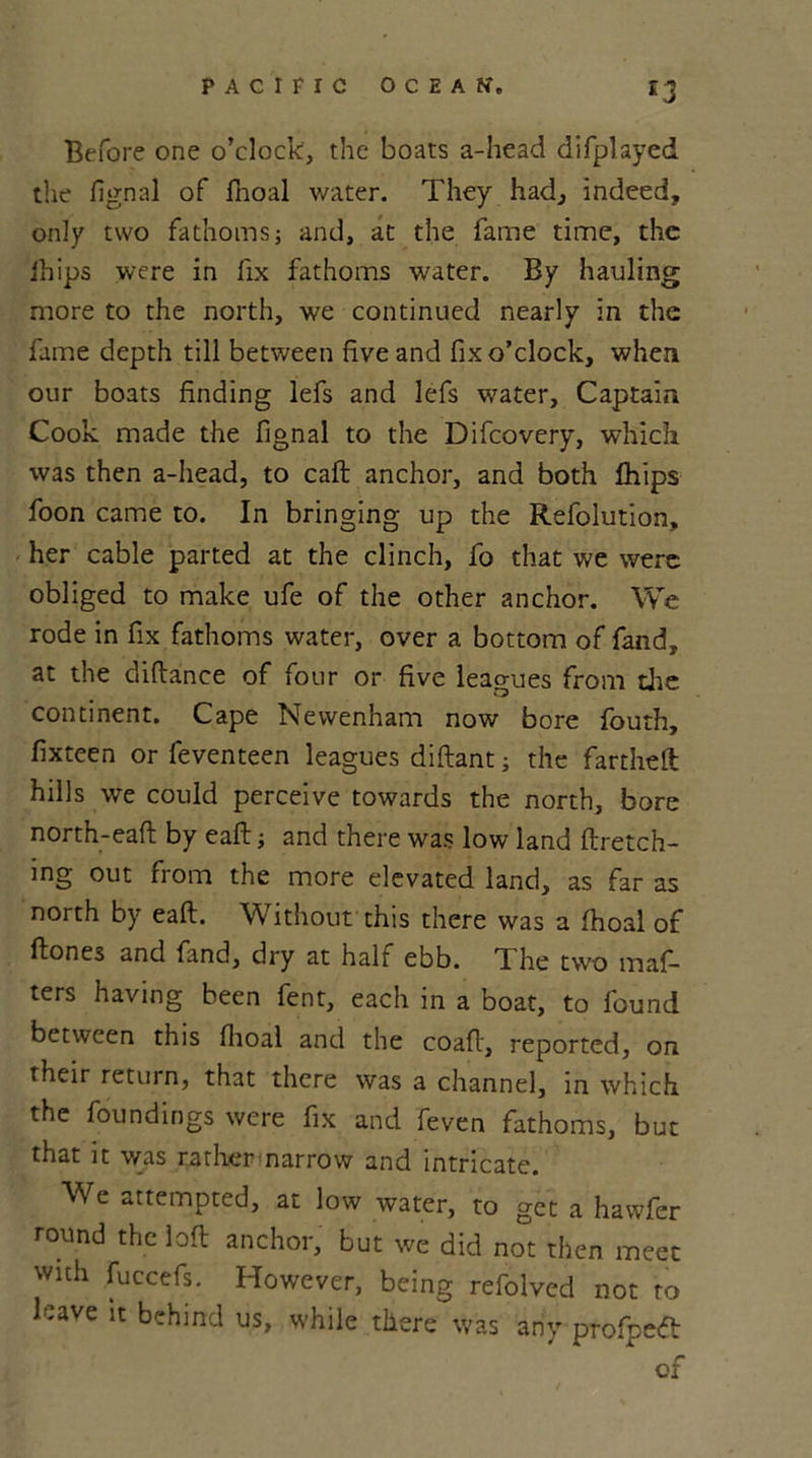 £3 Before one o’clock, the boats a-head difplayed the fignal of fnoal water. They had, indeed, only two fathoms; and, at the fame time, the ihips were in fix fathoms water. By hauling more to the north, we continued nearly in the fame depth till between five and fix o’clock, when our boats finding lefs and lefs water. Captain Cook made the fignal to the Difcovery, which was then a-head, to caft anchor, and both fhips foon came to. In bringing up the Refolution, her cable parted at the clinch, fo that we were obliged to make ufe of the other anchor. We rode in fix fathoms water, over a bottom of fand, at the diftance of four or five leagues from die continent. Cape Newenham now bore fouth, fixteen or feventeen leagues diftant; the far the ft hills we could perceive towards the north, bore north-eaft by eaft; and there was low land ftretch- ing out from the more elevated land, as far as north by eaft. Without this there was a fhoal of ftones and fand, dry at half ebb. The two maf- ters having been fent, each in a boat, to found between this fhoal and the coaft, reported, on their return, that there was a channel, in which the foundings were fix and feven fathoms, but that it was rather narrow and intricate. We attempted, at low water, to get a hawfer round the loft anchor, but we did not then meet with fuccefs. However, being refolved not to leave it behind us, while there was any profpeft of