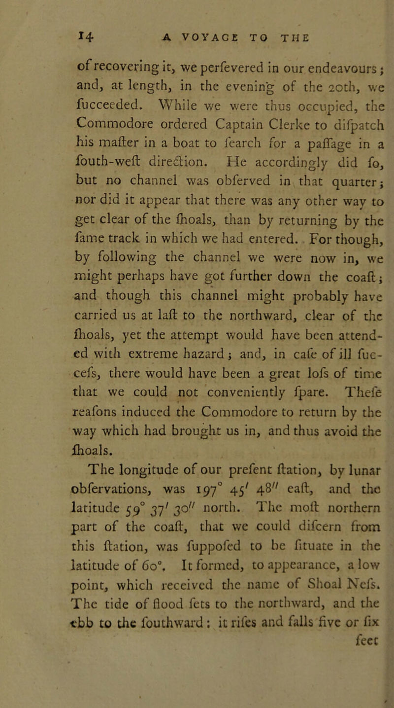 of recovering it, we perfevered in our endeavours; and, at length, in the evening of the 20th, we fucceeded. While we were thus occupied, the Commodore ordered Captain Clerke to difpatch his mailer in a boat to learch for a palfage in a fouth-well direction. He accordingly did fo, but no channel was obferved in that quarter; nor did it appear that there was any other way to get clear of the fnoals, than by returning by the fame track in which we had entered. For though, by following the channel we were now in, we might perhaps have got further down the coaft; and though this channel might probably have carried us at lalt to the northward, clear of the fhoals, yet the attempt would have been attend- ed with extreme hazard; and, in cafe of ill fuc- cefs, there would have been a great lofs of time that we could not conveniently fpare. Thele reafons induced the Commodore to return by the way which had brought us in, and thus avoid the ihoals. The longitude of our prefent llation, by lunar obfervations, was 197° 45' 48 eall, and the latitude 590 37' 30 north. The moll northern part of the coall, that we could difcern from this llation, was fuppofed to be fituate in the latitude of 6o°. It formed, to appearance, alow point, which received the name of Shoal Nefs. The tide of flood fets to the northward, and the ■ebb to die louthward ; it riles and falls live or fix feet