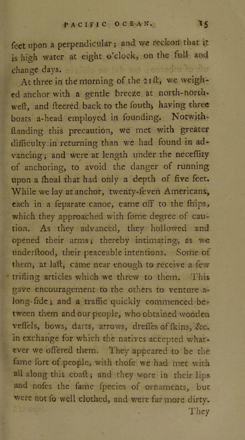 feet upon a perpendicular; and we reckon that it is high water at eight o’clock, on the full and change days. At three in the morning of the lift, we weigh- ed anchor with a gentle breeze at north-north- weft, and fleered back to the fouth> having three boats a-head employed in founding. Notwith- flanding this precaution, we met with greater difficulty in returning than we had found in ad- vancing ; and were at length under the neceflity of anchoring, to avoid the danger of running upon a fhoal that had only a depth of five feet. While we lay at anchor, twenty-feven Americans, each in a feparate canoe, came off to the fhips, which they approached with fome degree of cau- tion. As they advanced, they hollowed and opened their arms; thereby intimating, as we underftood, their peaceable intentions. Some of them, at laft, came near enough to receive a few trifling articles which we threw to them. This gave encouragement to the others to venture a~ long-fide; and a traffic quickly commenced be- tween them and our people, who obtained wooden veffels, bows, darts, arrows, drefles of fkins, .&c„ in exchange for which the natives accepted what- ever we offered them. They appeared to be the fame fort of people, with thofe we had met with all along this coaft; and they wore in their lips and nofes the fame fpecies of ornaments, but were not fo well clothed, and were far more dirty.