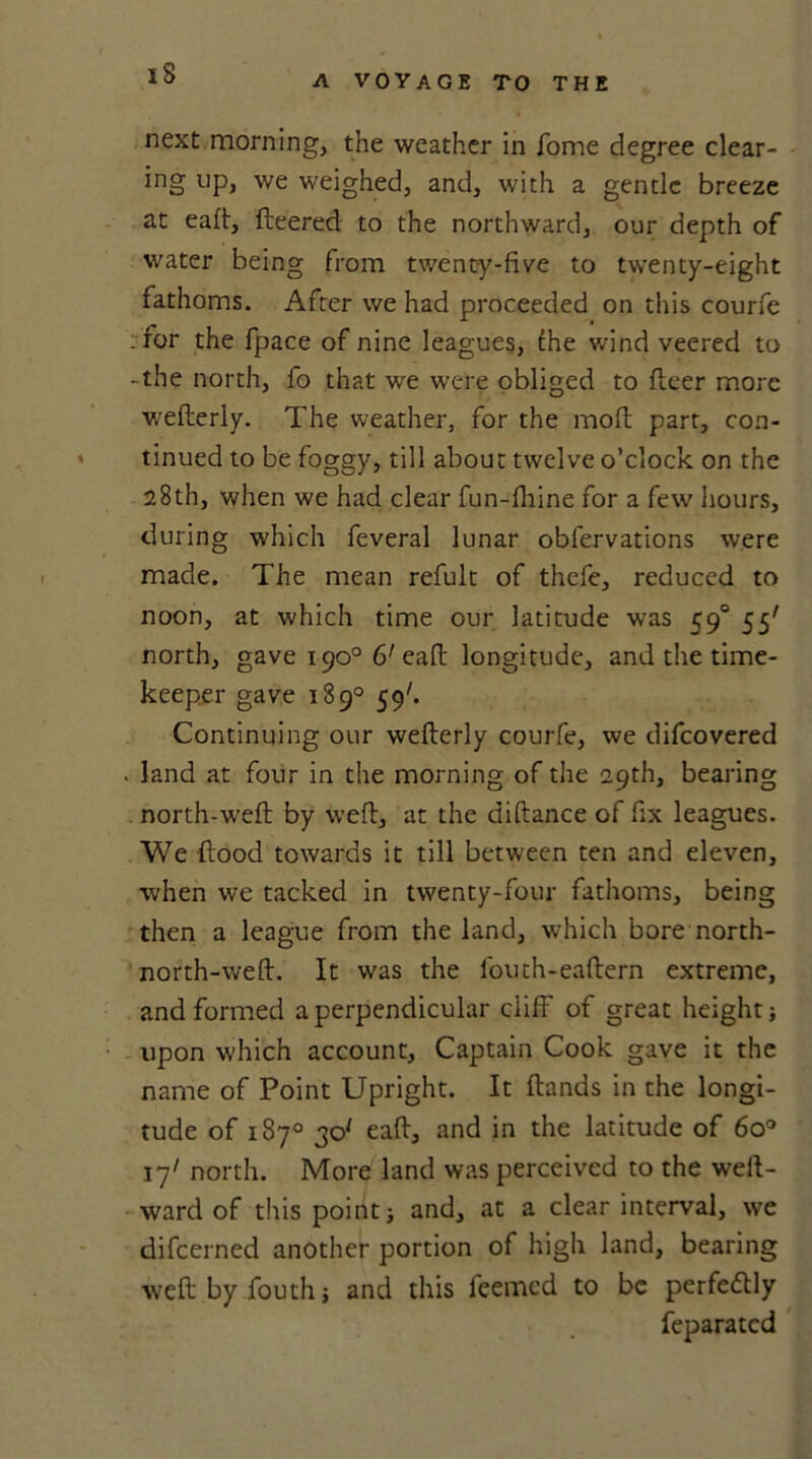 next morning, the weather in Tome degree clear- ing lIP> we weighed, and, with a gentle breeze at eaft, fleered to the northward, our depth of water being from twenty-five to twenty-eight fathoms. After we had proceeded on this courfe : for the fpace of nine leagues, fhe wind veered to -the north, fo that we were obliged to fleer more wefterly. The weather, for the moft part, con- tinued to be foggy, till about twelve o’clock on the 28th, when we had clear fun-fhine for a few hours, during which feveral lunar obfervations were made. The mean refult of thefe, reduced to noon, at which time our latitude was 590 55' north, gave 190° 6' eaft longitude, and the time- keeper gave 189° 59'. Continuing our wefterly courfe, we difeovered . land at four in the morning of the 29th, bearing north-weft by weft, at the diftance of fix leagues. We flood towards it till between ten and eleven, when we tacked in twenty-four fathoms, being then a league from the land, which bore north- north-weft. It was the fouth-eaftern extreme, and formed a perpendicular cliff of great height; upon which account. Captain Cook gave it the name of Point Upright. It Hands in the longi- tude of 187° 30* eaft, and in the latitude of 6o° 17' north. More land was perceived to the weft- ward of this point i and, at a clear interval, we difeerned another portion of high land, bearing weft by fouth; and this feemed to be perfedlly feparated