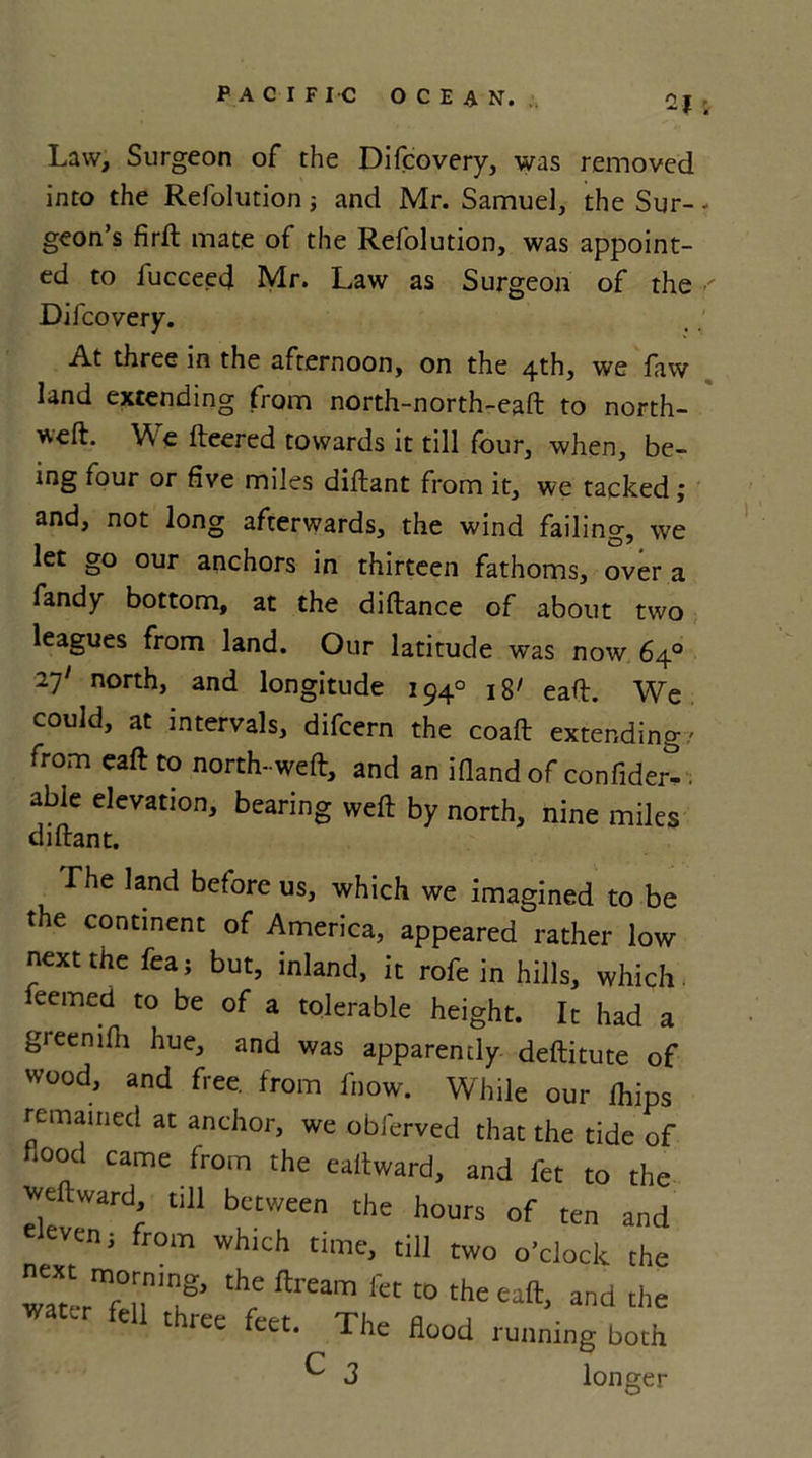 Law, Surgeon of the Difcovery, was removed into the Refolution; and Mr. Samuel, the Sur- geon’s firft mate of the Refolution, was appoint- ed to fucceed Mr. Law as Surgeon of the Difcovery. At three in the afternoon, on the 4th, we law land extending from north-north-eaft to north- weft. We fteered towards it till four, when, be- ing four or five miles diftant from it, we tacked; and, not long afterwards, the wind failing, we let go our anchors in thirteen fathoms, over a fandy bottom, at the diftance of about two leagues from land. Our latitude was now 64° 27' north, and longitude 194° 18' eaft. We could, at intervals, difcern the coaft extending/ from eaft to north-weft, and an ifiand of confided . able elevation, bearing weft by north, nine miles diftant. The land before us, which we Imagined to be the continent of America, appeared rather low next the fea; but, inland, it rofe in hills, which leemed to be of a tolerable height. It had a greenlfh hue, and was apparently deftitute of wood, and free, from know. While our Ihips remained at anchor, we obferved that the tide of flood came from the eaftward, and fet to the weftward, till between the hours of eleven 3 from which time, till two o’