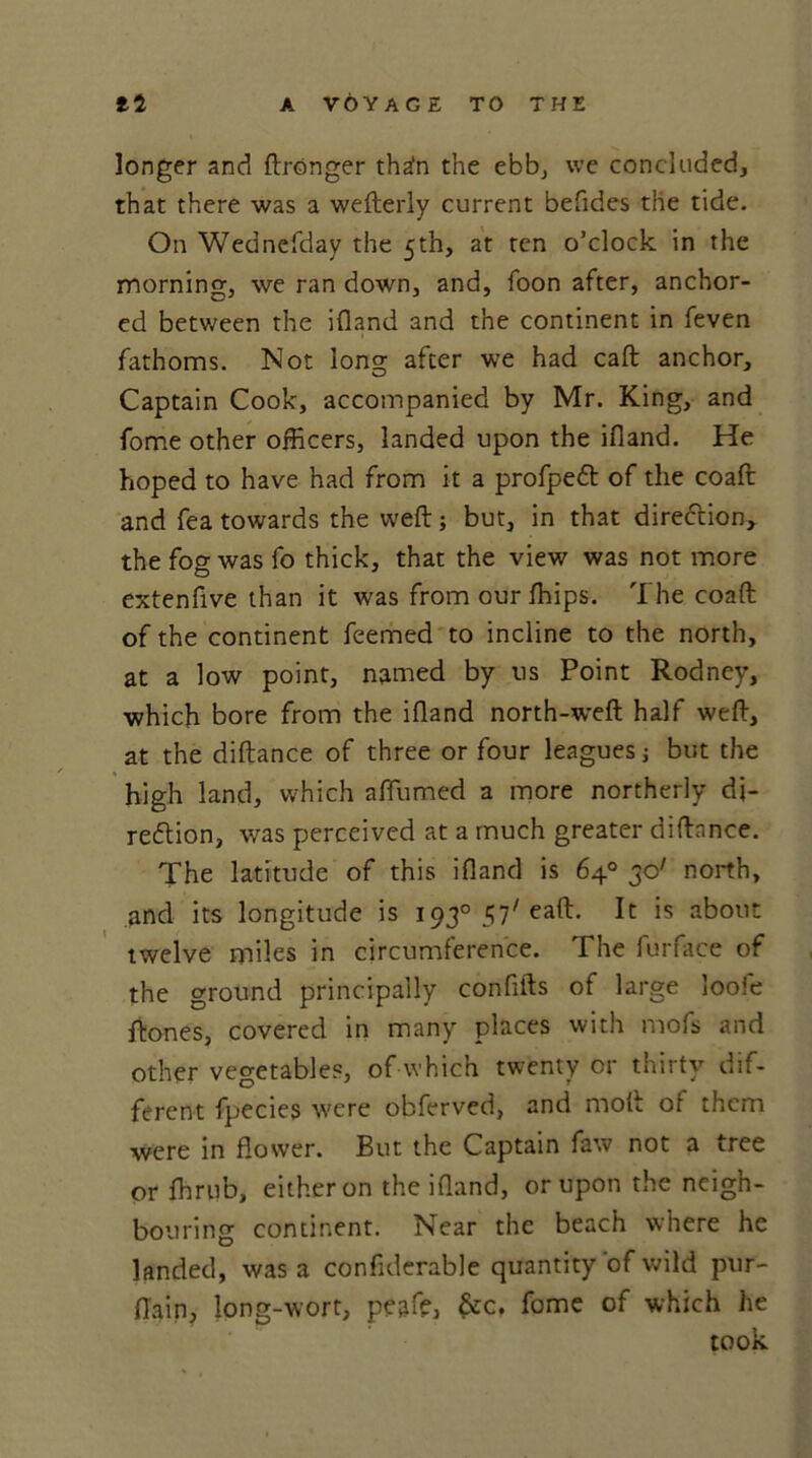 longer and ftrOnger th^n the ebb, we concluded, that there was a wefterly current befides the tide. On Wednefday the 5th, at ten o’clock in the morning, we ran down, and, foon after, anchor- ed between the ifland and the continent in feven fathoms. Not Ions: after we had caft anchor, O Captain Cook, accompanied by Mr. King, and fome other officers, landed upon the ifland. He hoped to have had from it a profpett of the coaft and fea towards the weft; but, in that direction, the fog was fo thick, that the view was not more extenfive than it was from our ffiips. The coaft of the continent feemed to incline to the north, at a low point, named by us Point Rodney, which bore from the ifland north-weft half weft, at the diftance of three or four leagues j but the high land, which aflumed a more northerly di- rection, was perceived at a much greater diftance. The latitude of this ifland is 64° 30' north, and its longitude is 193° 57'eaft. It is about twelve miles in circumference. The furface of the ground principally conflfts of large loofe Rones, covered in many places with mofs and other vegetables, of which twenty or thirty dif- ferent fpecies were obferved, and moft of them were in flower. But the Captain faw not a tree or fhrub, either on the ifland, or upon the neigh- bouring continent. Near the beach where he landed, was a confiderable quantity of wild pur- flain, long-wort, peaffi, &c. fome of which he took