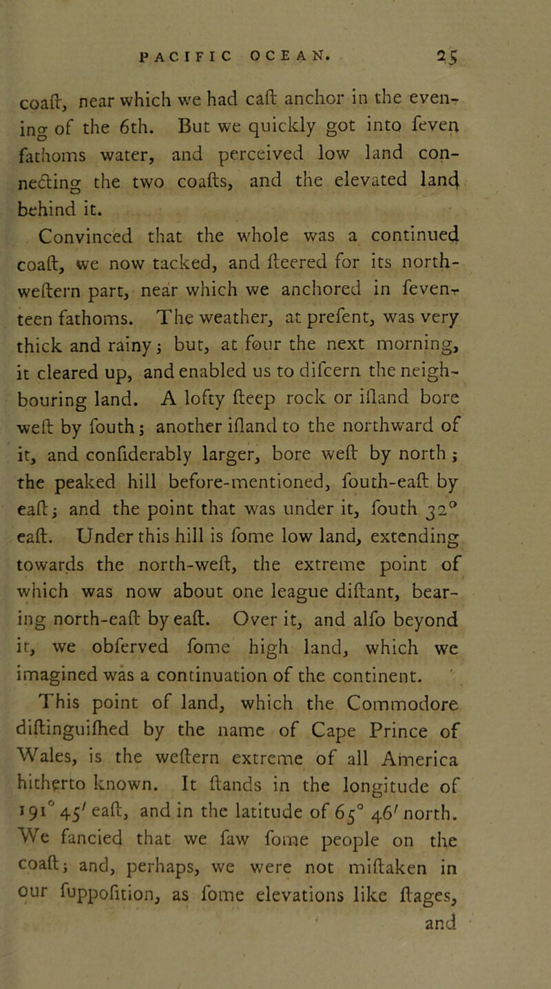 coaft, near which we had eaft anchor in the even- ing of the 6th. But we quickly got into feven fathoms water, and perceived low land con- necting the two coafts, and the elevated lan4 behind it. Convinced that the whole was a continued coaft, we now tacked, and fleered for its north- weftern part, near which we anchored in fevenr teen fathoms. The weather, at prefent, was very thick and rainy; but, at four the next morning, it cleared up, and enabled us to dilcern the neigh- bouring land. A lofty fteep rock or ifland bore weft by fouth; another ifland to the northward of it, and confiderably larger, bore weft by north ; the peaked hill before-mentioned, fouth-eaft by eaftj and the point that was under it, fouth 320 eaft. Under this hill is fome low land, extending towards the north-weft, the extreme point of which was now about one league diftant, bear- ing north-eaft by eaft. Over it, and alfo beyond it, we obferved fome high land, which we imagined wras a continuation of the continent. This point of land, which the Commodore diftinguifhed by the name of Cape Prince of Wales, is the weftern extreme of all America hitherto known. It (lands in the longitude of 191° 45' eaft, and in the latitude of 65° 46' north. We fancied that we faw fome people on the coaft; and, perhaps, we were not miftaken in our fuppofition, as fome elevations like ftages, and