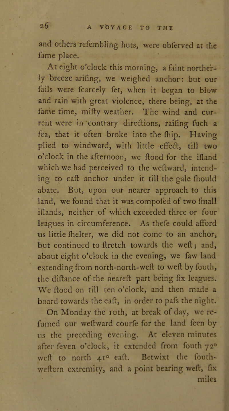 and others refembling huts, were obferved at the fame place. At eight o'clock this morning, a faint norther- ly breeze arifing, we weighed anchor: but our fails were fearcely fet, when it began to blow and rain with great violence, there being, at the fame time, mifty weather. The wind and cur- rent were in'contrary direftions, raifing fuch a fea, that it often broke into the fhip. Having plied to windward, with little effedt, till two o’clock in the afternoon, wc Hood for the ifland which we had perceived to the weftward, intend- ing to call anchor under it till the gale fhould abate. But, upon our nearer approach to this land, we found that it was compofed of two fmall Hands, neither of which exceeded three or four leagues in circumference. As thefe could afford us little flielter, we did not come to an anchor, but continued to ftretch towards the weft; and, about eight o’clock in the evening, we faw land extending from north-north-weft to weft by fouth, the diftance of the neareft part being fix leagues. We flood on till ten o’clock, and then made a board towards the eaft, in order to pais the night. On Monday the ioth, at break of day, we re- fumed our weftward courfe for the land feen by us the preceding evening. At eleven minutes after feven o’clock, it extended from fouth 720 weft to north 410 eaft. Betwixt the fouth- weftern extremity, and a point bearing weft, fix miles